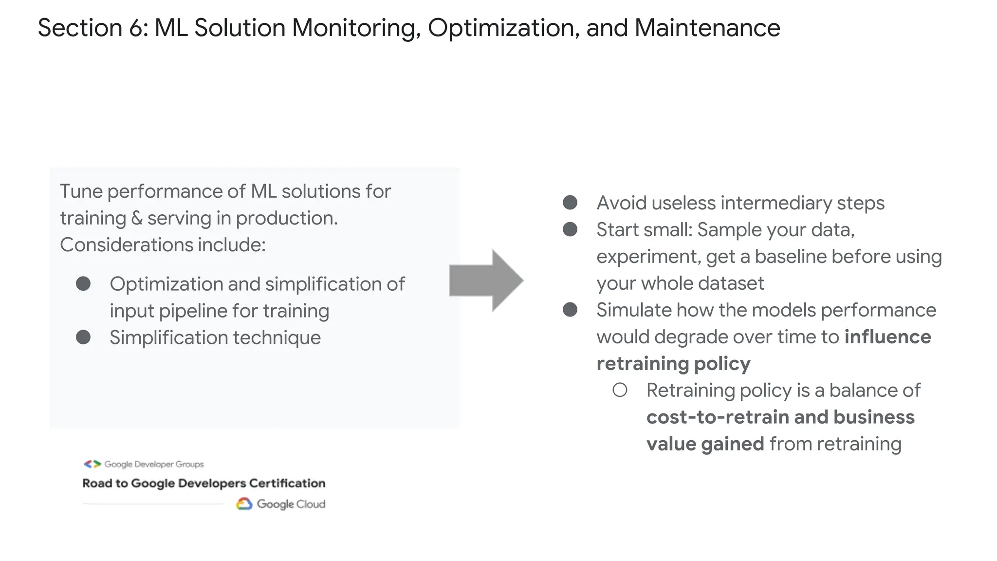 Section 6: ML Solution Monitoring, Optimization, and Maintenance
Tune performance of ML solutions for
training & serving in production.
Considerations include:
● Optimization and simplification of
input pipeline for training
● Simplification technique
● Avoid useless intermediary steps
● Start small: Sample your data,
experiment, get a baseline before using
your whole dataset
● Simulate how the models performance
would degrade over time to influence
retraining policy
○ Retraining policy is a balance of
cost-to-retrain and business
value gained from retraining
 