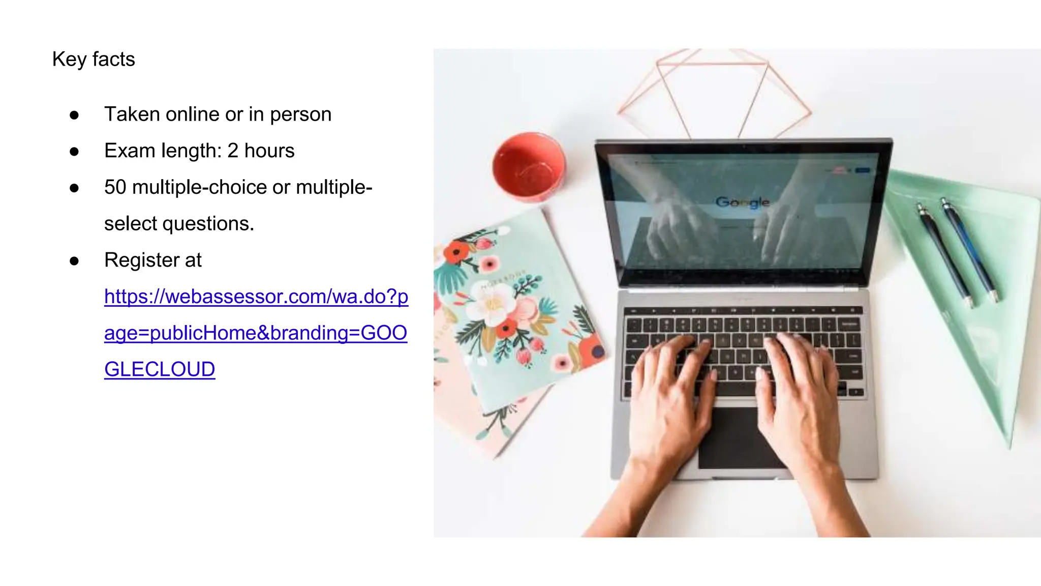Key facts
● Taken online or in person
● Exam length: 2 hours
● 50 multiple-choice or multiple-
select questions.
● Register at
https://webassessor.com/wa.do?p
age=publicHome&branding=GOO
GLECLOUD
 