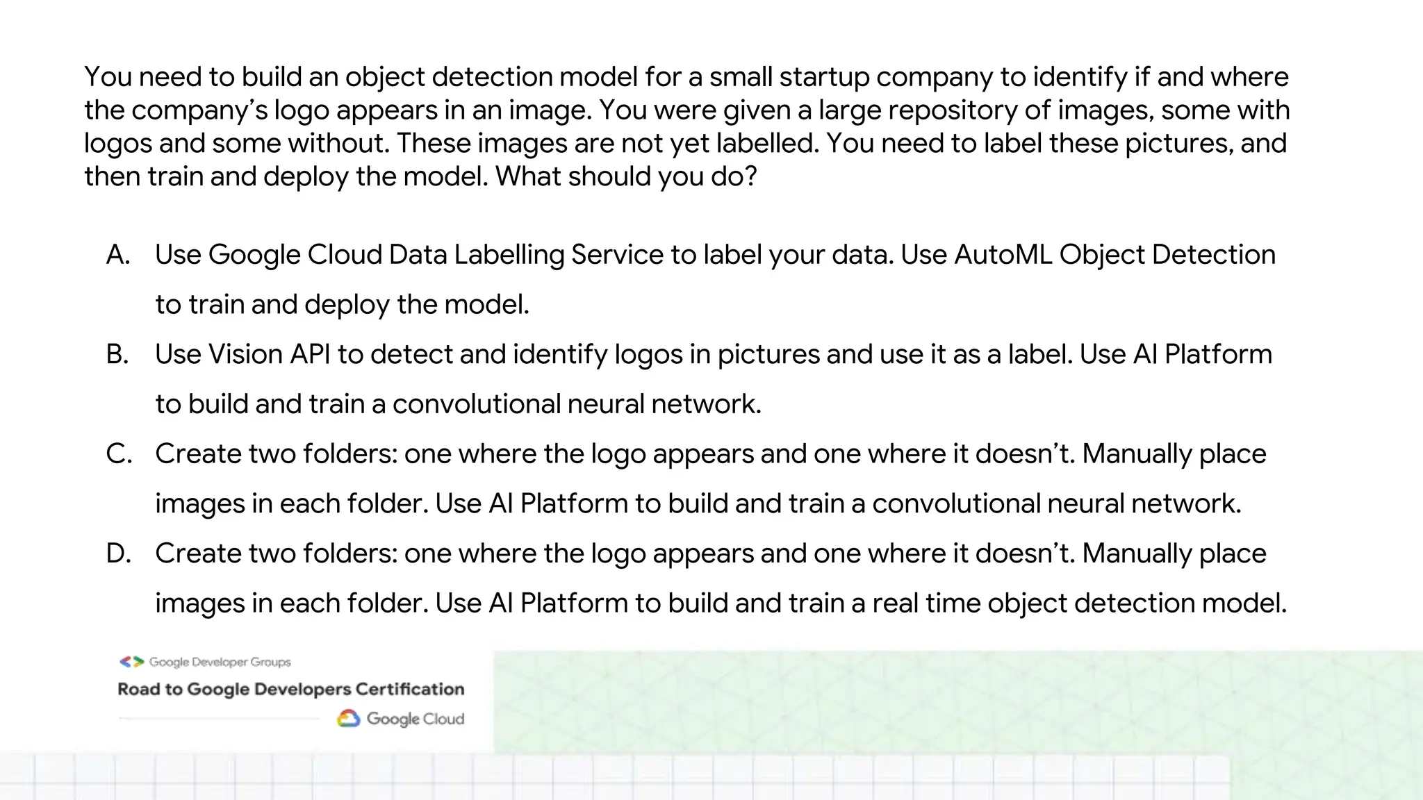 You need to build an object detection model for a small startup company to identify if and where
the company’s logo appears in an image. You were given a large repository of images, some with
logos and some without. These images are not yet labelled. You need to label these pictures, and
then train and deploy the model. What should you do?
A. Use Google Cloud Data Labelling Service to label your data. Use AutoML Object Detection
to train and deploy the model.
B. Use Vision API to detect and identify logos in pictures and use it as a label. Use AI Platform
to build and train a convolutional neural network.
C. Create two folders: one where the logo appears and one where it doesn’t. Manually place
images in each folder. Use AI Platform to build and train a convolutional neural network.
D. Create two folders: one where the logo appears and one where it doesn’t. Manually place
images in each folder. Use AI Platform to build and train a real time object detection model.
 