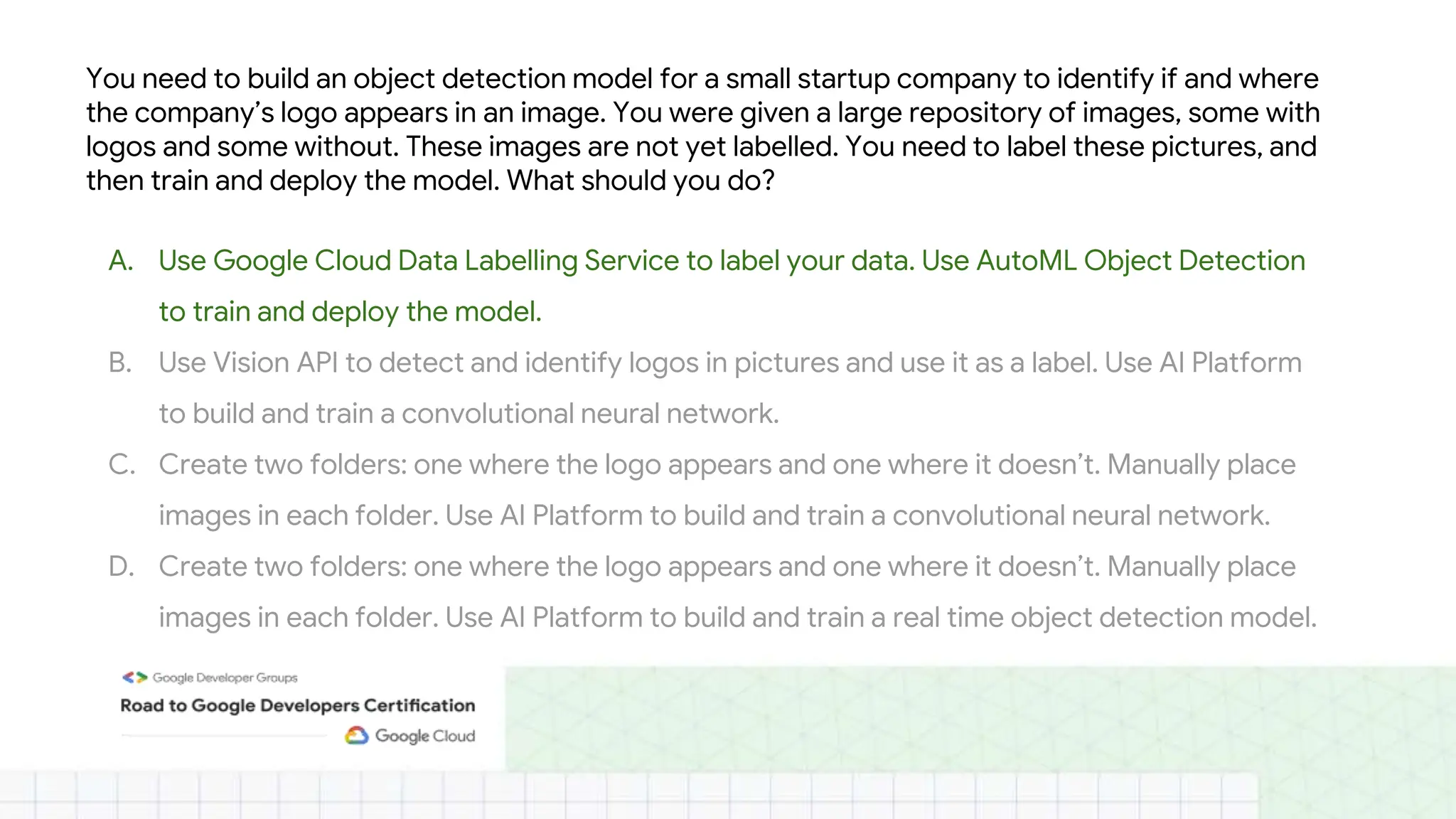 You need to build an object detection model for a small startup company to identify if and where
the company’s logo appears in an image. You were given a large repository of images, some with
logos and some without. These images are not yet labelled. You need to label these pictures, and
then train and deploy the model. What should you do?
A. Use Google Cloud Data Labelling Service to label your data. Use AutoML Object Detection
to train and deploy the model.
B. Use Vision API to detect and identify logos in pictures and use it as a label. Use AI Platform
to build and train a convolutional neural network.
C. Create two folders: one where the logo appears and one where it doesn’t. Manually place
images in each folder. Use AI Platform to build and train a convolutional neural network.
D. Create two folders: one where the logo appears and one where it doesn’t. Manually place
images in each folder. Use AI Platform to build and train a real time object detection model.
 