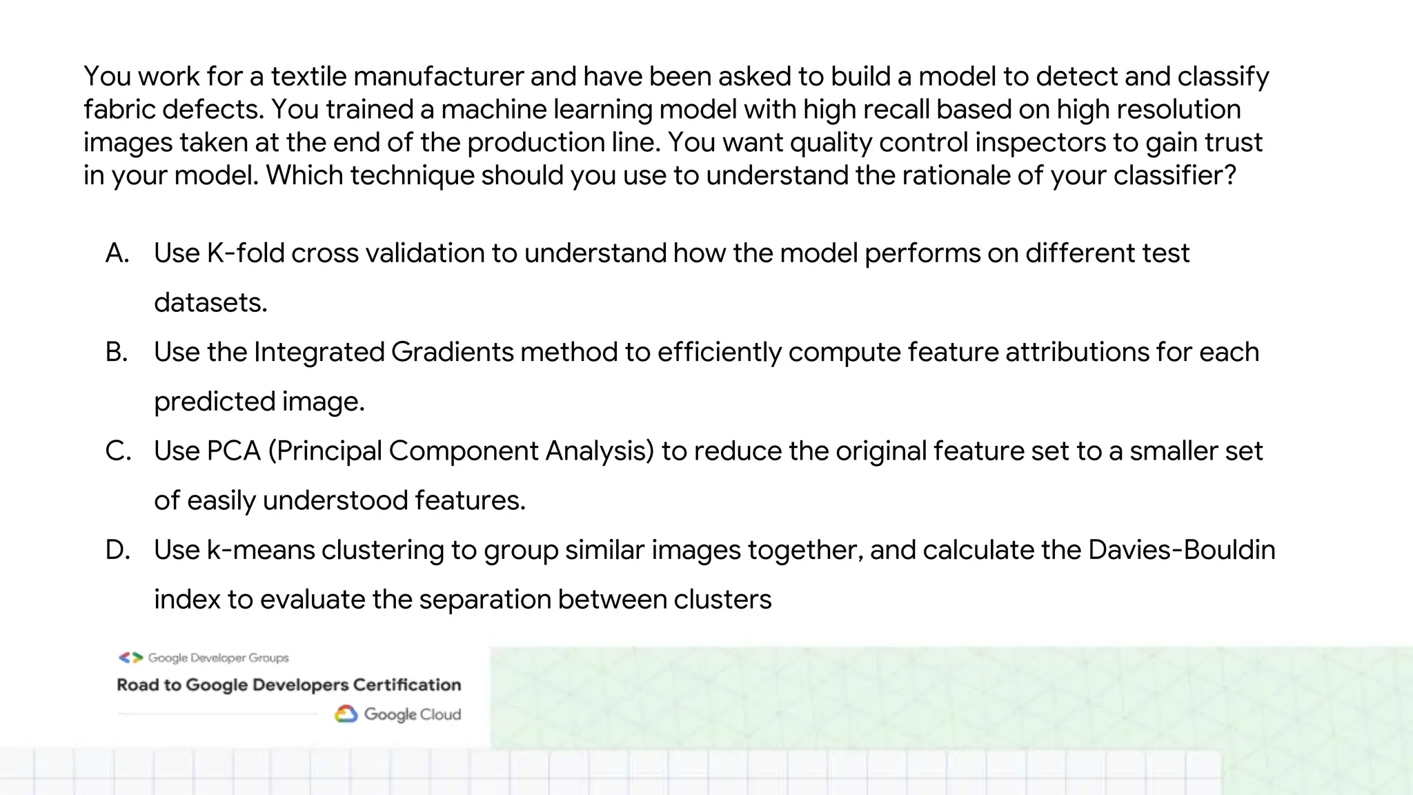 You work for a textile manufacturer and have been asked to build a model to detect and classify
fabric defects. You trained a machine learning model with high recall based on high resolution
images taken at the end of the production line. You want quality control inspectors to gain trust
in your model. Which technique should you use to understand the rationale of your classifier?
A. Use K-fold cross validation to understand how the model performs on different test
datasets.
B. Use the Integrated Gradients method to efficiently compute feature attributions for each
predicted image.
C. Use PCA (Principal Component Analysis) to reduce the original feature set to a smaller set
of easily understood features.
D. Use k-means clustering to group similar images together, and calculate the Davies-Bouldin
index to evaluate the separation between clusters
 