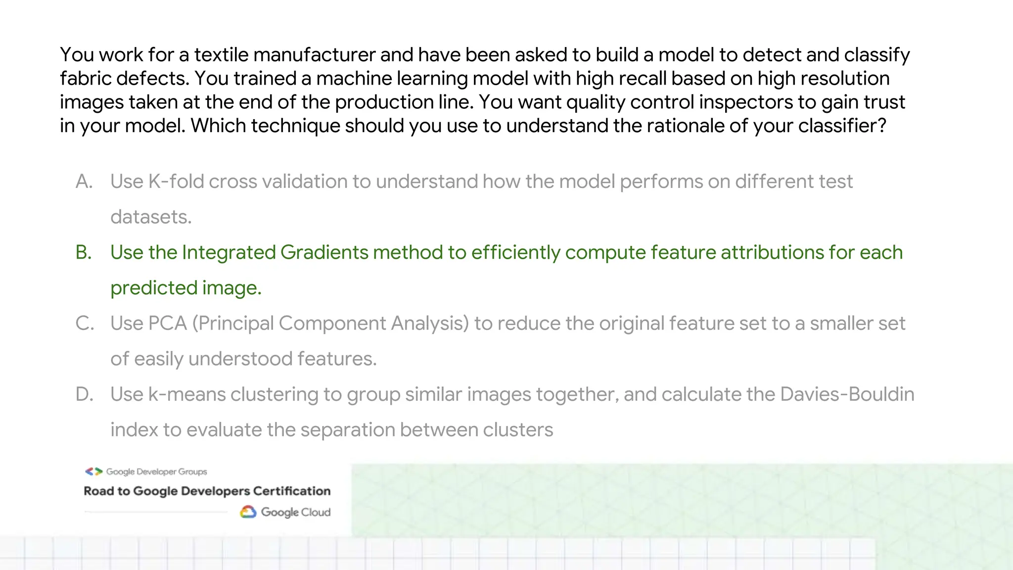 You work for a textile manufacturer and have been asked to build a model to detect and classify
fabric defects. You trained a machine learning model with high recall based on high resolution
images taken at the end of the production line. You want quality control inspectors to gain trust
in your model. Which technique should you use to understand the rationale of your classifier?
A. Use K-fold cross validation to understand how the model performs on different test
datasets.
B. Use the Integrated Gradients method to efficiently compute feature attributions for each
predicted image.
C. Use PCA (Principal Component Analysis) to reduce the original feature set to a smaller set
of easily understood features.
D. Use k-means clustering to group similar images together, and calculate the Davies-Bouldin
index to evaluate the separation between clusters
 