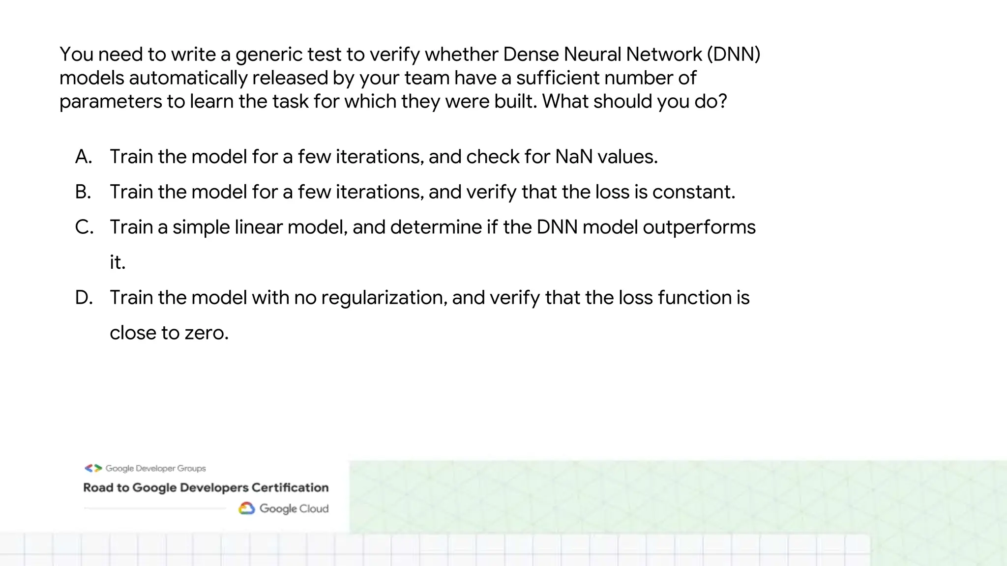 You need to write a generic test to verify whether Dense Neural Network (DNN)
models automatically released by your team have a sufficient number of
parameters to learn the task for which they were built. What should you do?
A. Train the model for a few iterations, and check for NaN values.
B. Train the model for a few iterations, and verify that the loss is constant.
C. Train a simple linear model, and determine if the DNN model outperforms
it.
D. Train the model with no regularization, and verify that the loss function is
close to zero.
 