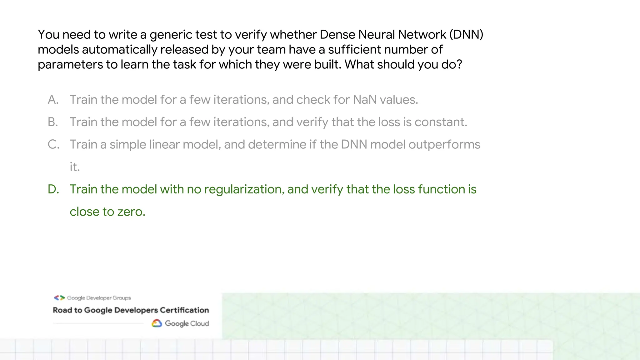 You need to write a generic test to verify whether Dense Neural Network (DNN)
models automatically released by your team have a sufficient number of
parameters to learn the task for which they were built. What should you do?
A. Train the model for a few iterations, and check for NaN values.
B. Train the model for a few iterations, and verify that the loss is constant.
C. Train a simple linear model, and determine if the DNN model outperforms
it.
D. Train the model with no regularization, and verify that the loss function is
close to zero.
 
