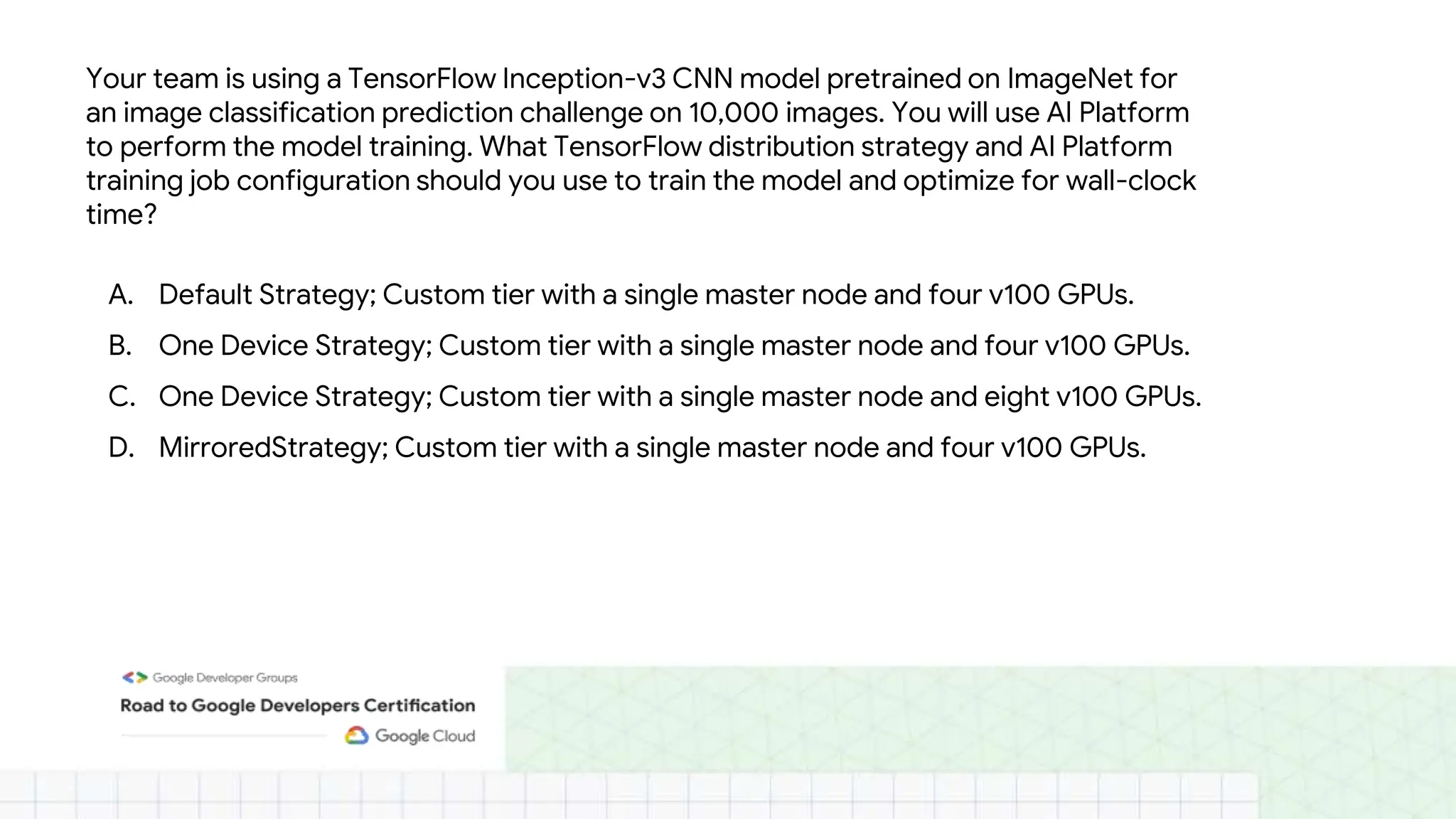 Your team is using a TensorFlow Inception-v3 CNN model pretrained on ImageNet for
an image classification prediction challenge on 10,000 images. You will use AI Platform
to perform the model training. What TensorFlow distribution strategy and AI Platform
training job configuration should you use to train the model and optimize for wall-clock
time?
A. Default Strategy; Custom tier with a single master node and four v100 GPUs.
B. One Device Strategy; Custom tier with a single master node and four v100 GPUs.
C. One Device Strategy; Custom tier with a single master node and eight v100 GPUs.
D. MirroredStrategy; Custom tier with a single master node and four v100 GPUs.
 