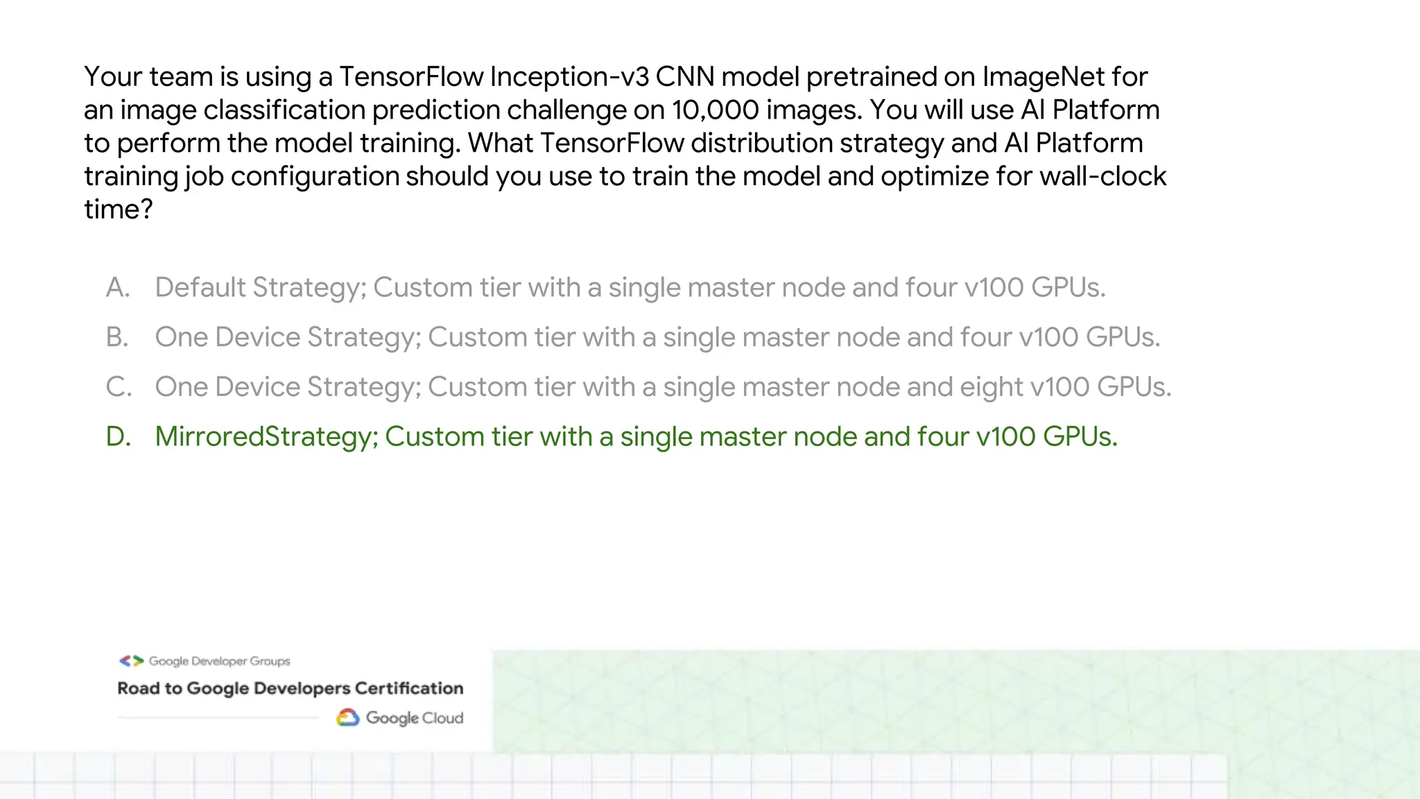 Your team is using a TensorFlow Inception-v3 CNN model pretrained on ImageNet for
an image classification prediction challenge on 10,000 images. You will use AI Platform
to perform the model training. What TensorFlow distribution strategy and AI Platform
training job configuration should you use to train the model and optimize for wall-clock
time?
A. Default Strategy; Custom tier with a single master node and four v100 GPUs.
B. One Device Strategy; Custom tier with a single master node and four v100 GPUs.
C. One Device Strategy; Custom tier with a single master node and eight v100 GPUs.
D. MirroredStrategy; Custom tier with a single master node and four v100 GPUs.
 