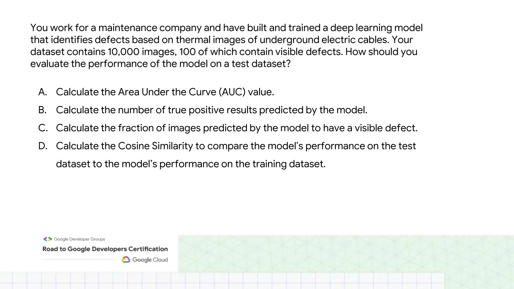 You work for a maintenance company and have built and trained a deep learning model
that identifies defects based on thermal images of underground electric cables. Your
dataset contains 10,000 images, 100 of which contain visible defects. How should you
evaluate the performance of the model on a test dataset?
A. Calculate the Area Under the Curve (AUC) value.
B. Calculate the number of true positive results predicted by the model.
C. Calculate the fraction of images predicted by the model to have a visible defect.
D. Calculate the Cosine Similarity to compare the model’s performance on the test
dataset to the model’s performance on the training dataset.
 