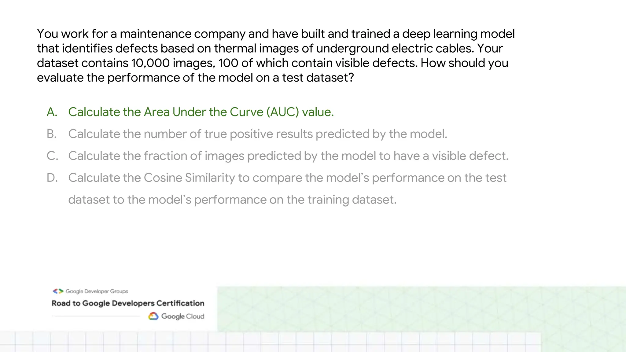 You work for a maintenance company and have built and trained a deep learning model
that identifies defects based on thermal images of underground electric cables. Your
dataset contains 10,000 images, 100 of which contain visible defects. How should you
evaluate the performance of the model on a test dataset?
A. Calculate the Area Under the Curve (AUC) value.
B. Calculate the number of true positive results predicted by the model.
C. Calculate the fraction of images predicted by the model to have a visible defect.
D. Calculate the Cosine Similarity to compare the model’s performance on the test
dataset to the model’s performance on the training dataset.
 