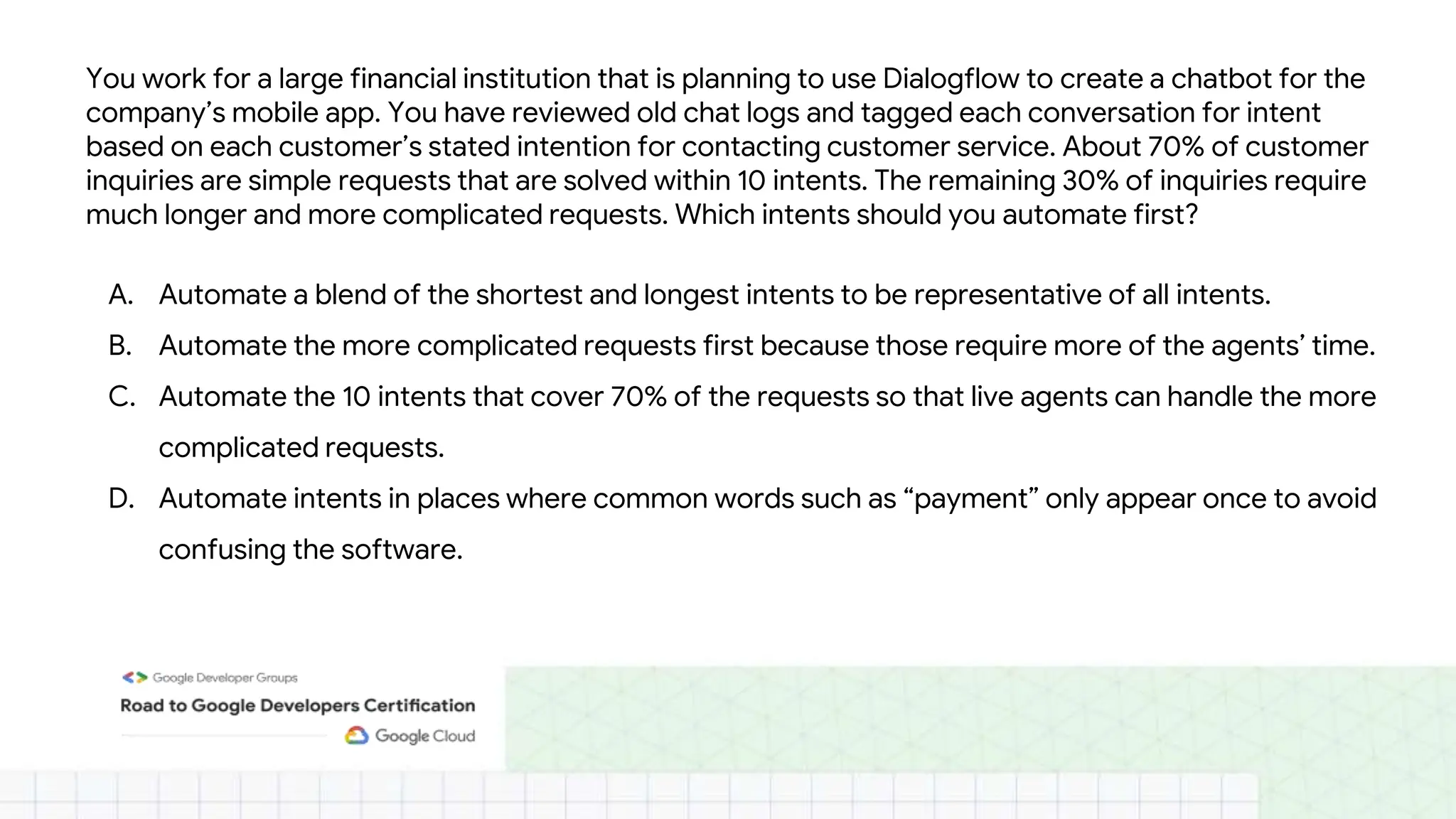 You work for a large financial institution that is planning to use Dialogflow to create a chatbot for the
company’s mobile app. You have reviewed old chat logs and tagged each conversation for intent
based on each customer’s stated intention for contacting customer service. About 70% of customer
inquiries are simple requests that are solved within 10 intents. The remaining 30% of inquiries require
much longer and more complicated requests. Which intents should you automate first?
A. Automate a blend of the shortest and longest intents to be representative of all intents.
B. Automate the more complicated requests first because those require more of the agents’ time.
C. Automate the 10 intents that cover 70% of the requests so that live agents can handle the more
complicated requests.
D. Automate intents in places where common words such as “payment” only appear once to avoid
confusing the software.
 