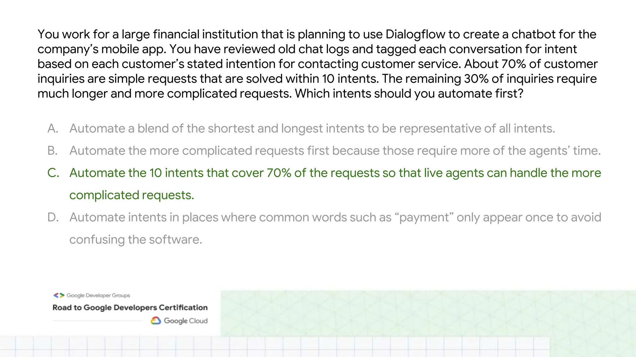 You work for a large financial institution that is planning to use Dialogflow to create a chatbot for the
company’s mobile app. You have reviewed old chat logs and tagged each conversation for intent
based on each customer’s stated intention for contacting customer service. About 70% of customer
inquiries are simple requests that are solved within 10 intents. The remaining 30% of inquiries require
much longer and more complicated requests. Which intents should you automate first?
A. Automate a blend of the shortest and longest intents to be representative of all intents.
B. Automate the more complicated requests first because those require more of the agents’ time.
C. Automate the 10 intents that cover 70% of the requests so that live agents can handle the more
complicated requests.
D. Automate intents in places where common words such as “payment” only appear once to avoid
confusing the software.
 