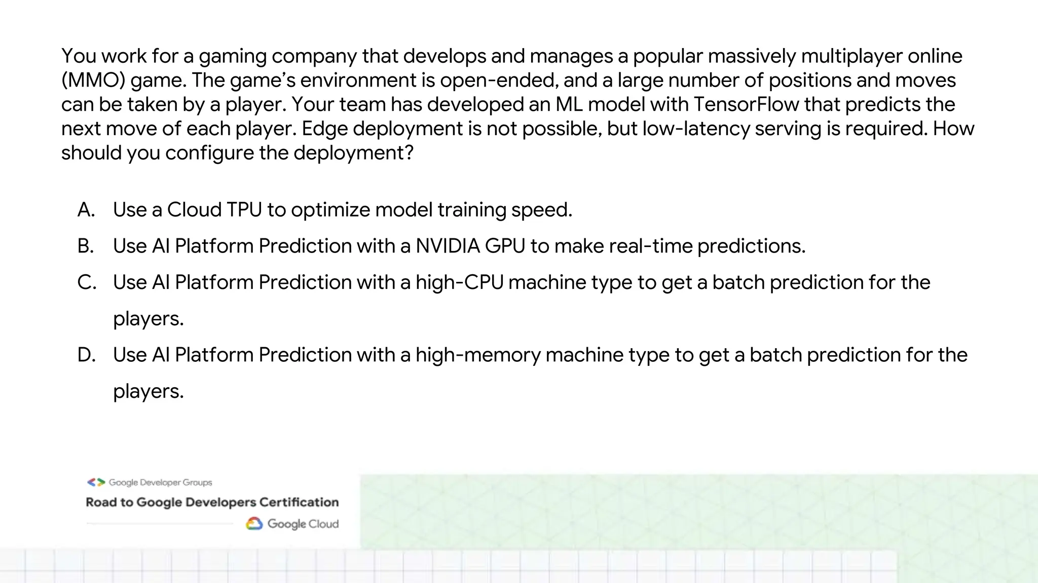 You work for a gaming company that develops and manages a popular massively multiplayer online
(MMO) game. The game’s environment is open-ended, and a large number of positions and moves
can be taken by a player. Your team has developed an ML model with TensorFlow that predicts the
next move of each player. Edge deployment is not possible, but low-latency serving is required. How
should you configure the deployment?
A. Use a Cloud TPU to optimize model training speed.
B. Use AI Platform Prediction with a NVIDIA GPU to make real-time predictions.
C. Use AI Platform Prediction with a high-CPU machine type to get a batch prediction for the
players.
D. Use AI Platform Prediction with a high-memory machine type to get a batch prediction for the
players.
 