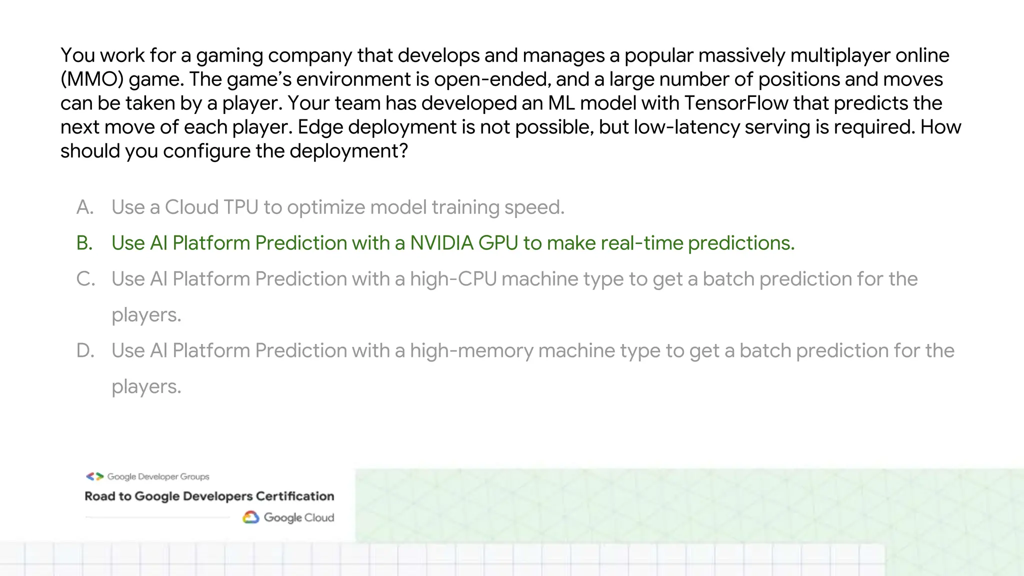 You work for a gaming company that develops and manages a popular massively multiplayer online
(MMO) game. The game’s environment is open-ended, and a large number of positions and moves
can be taken by a player. Your team has developed an ML model with TensorFlow that predicts the
next move of each player. Edge deployment is not possible, but low-latency serving is required. How
should you configure the deployment?
A. Use a Cloud TPU to optimize model training speed.
B. Use AI Platform Prediction with a NVIDIA GPU to make real-time predictions.
C. Use AI Platform Prediction with a high-CPU machine type to get a batch prediction for the
players.
D. Use AI Platform Prediction with a high-memory machine type to get a batch prediction for the
players.
 