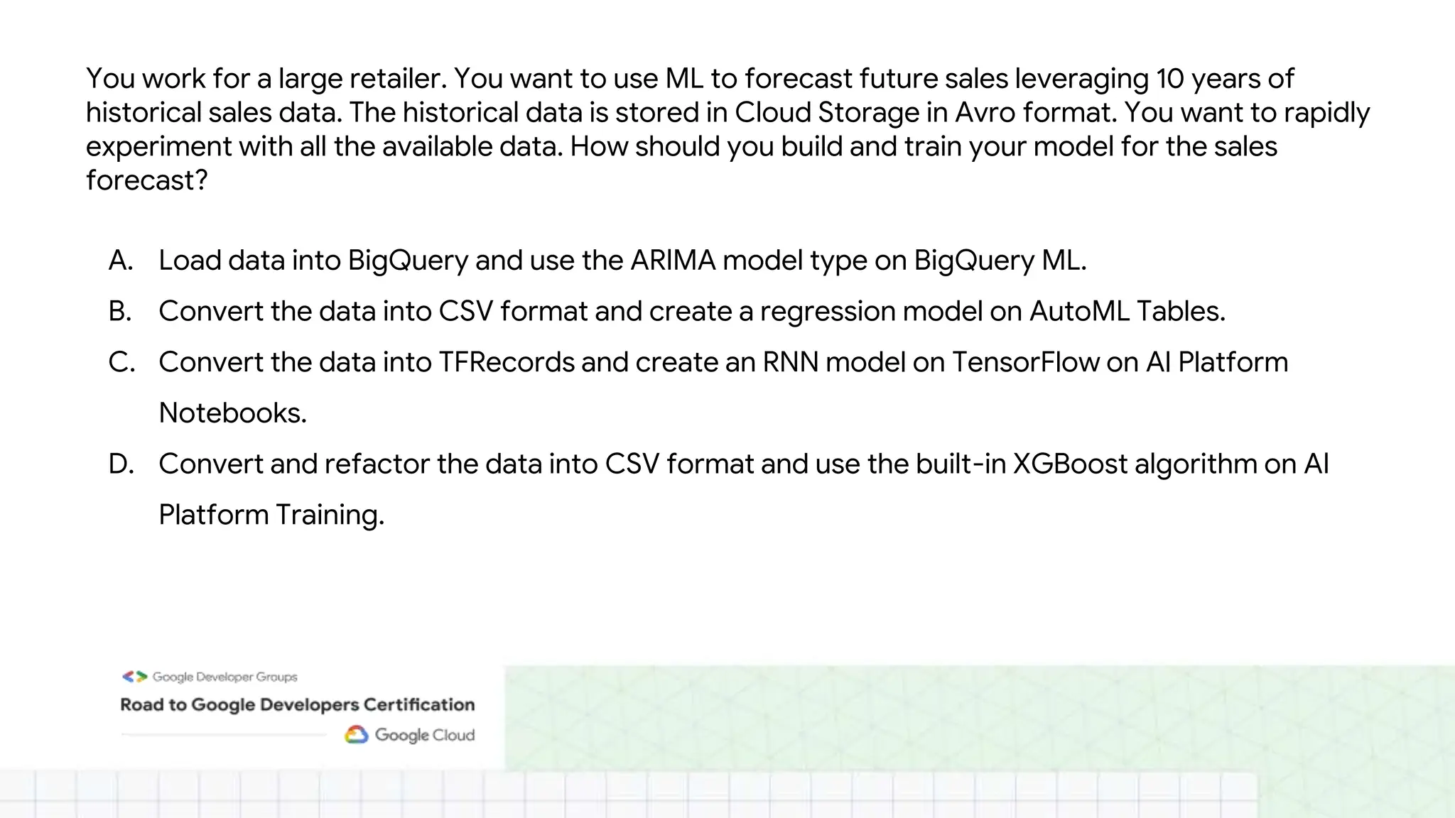 You work for a large retailer. You want to use ML to forecast future sales leveraging 10 years of
historical sales data. The historical data is stored in Cloud Storage in Avro format. You want to rapidly
experiment with all the available data. How should you build and train your model for the sales
forecast?
A. Load data into BigQuery and use the ARIMA model type on BigQuery ML.
B. Convert the data into CSV format and create a regression model on AutoML Tables.
C. Convert the data into TFRecords and create an RNN model on TensorFlow on AI Platform
Notebooks.
D. Convert and refactor the data into CSV format and use the built-in XGBoost algorithm on AI
Platform Training.
 