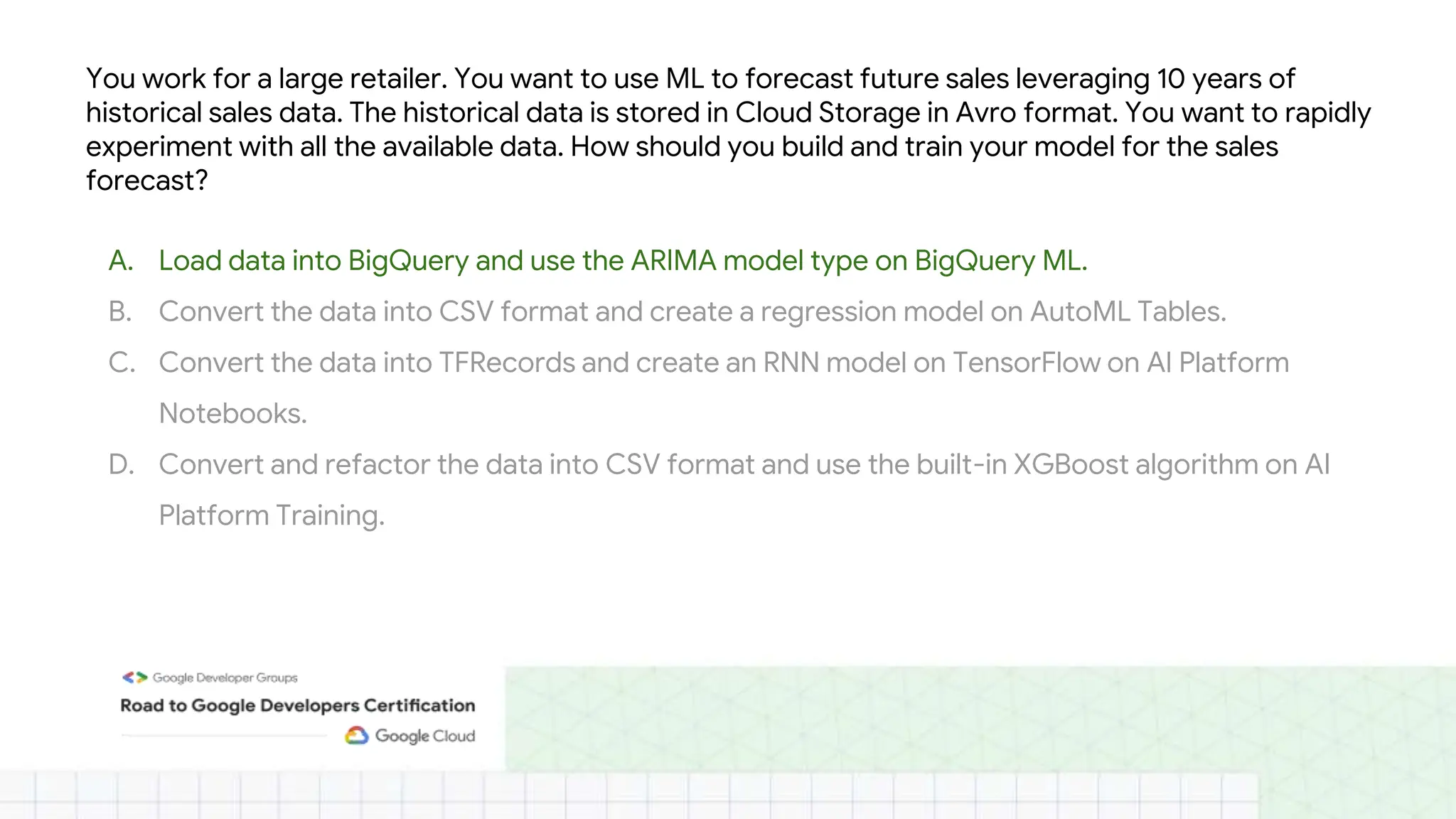 You work for a large retailer. You want to use ML to forecast future sales leveraging 10 years of
historical sales data. The historical data is stored in Cloud Storage in Avro format. You want to rapidly
experiment with all the available data. How should you build and train your model for the sales
forecast?
A. Load data into BigQuery and use the ARIMA model type on BigQuery ML.
B. Convert the data into CSV format and create a regression model on AutoML Tables.
C. Convert the data into TFRecords and create an RNN model on TensorFlow on AI Platform
Notebooks.
D. Convert and refactor the data into CSV format and use the built-in XGBoost algorithm on AI
Platform Training.
 