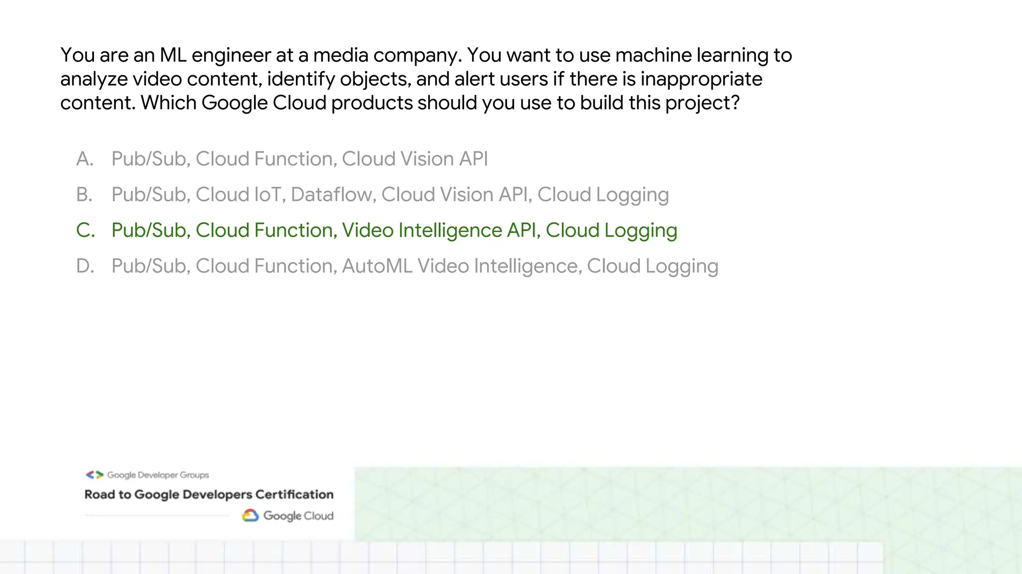 You are an ML engineer at a media company. You want to use machine learning to
analyze video content, identify objects, and alert users if there is inappropriate
content. Which Google Cloud products should you use to build this project?
A. Pub/Sub, Cloud Function, Cloud Vision API
B. Pub/Sub, Cloud IoT, Dataflow, Cloud Vision API, Cloud Logging
C. Pub/Sub, Cloud Function, Video Intelligence API, Cloud Logging
D. Pub/Sub, Cloud Function, AutoML Video Intelligence, Cloud Logging
 