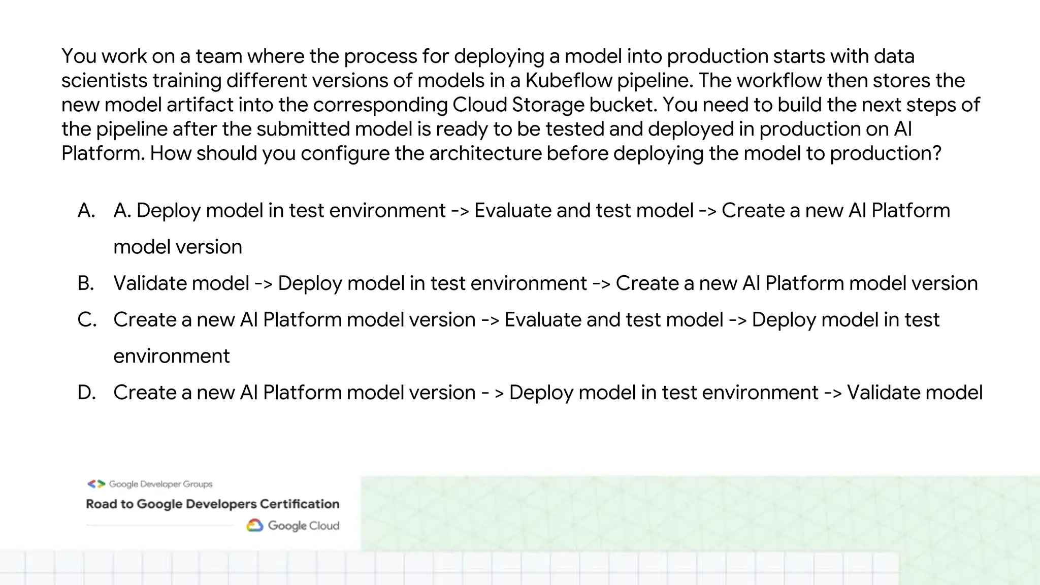 You work on a team where the process for deploying a model into production starts with data
scientists training different versions of models in a Kubeflow pipeline. The workflow then stores the
new model artifact into the corresponding Cloud Storage bucket. You need to build the next steps of
the pipeline after the submitted model is ready to be tested and deployed in production on AI
Platform. How should you configure the architecture before deploying the model to production?
A. A. Deploy model in test environment -> Evaluate and test model -> Create a new AI Platform
model version
B. Validate model -> Deploy model in test environment -> Create a new AI Platform model version
C. Create a new AI Platform model version -> Evaluate and test model -> Deploy model in test
environment
D. Create a new AI Platform model version - > Deploy model in test environment -> Validate model
 