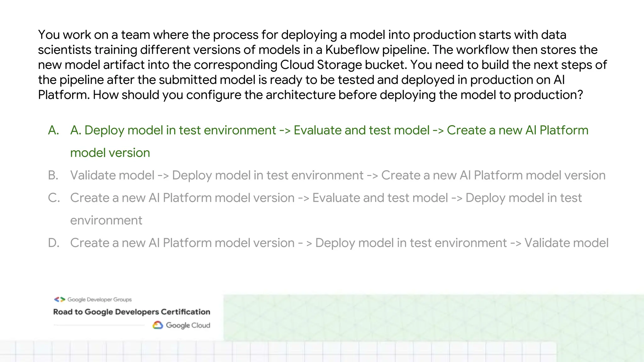 You work on a team where the process for deploying a model into production starts with data
scientists training different versions of models in a Kubeflow pipeline. The workflow then stores the
new model artifact into the corresponding Cloud Storage bucket. You need to build the next steps of
the pipeline after the submitted model is ready to be tested and deployed in production on AI
Platform. How should you configure the architecture before deploying the model to production?
A. A. Deploy model in test environment -> Evaluate and test model -> Create a new AI Platform
model version
B. Validate model -> Deploy model in test environment -> Create a new AI Platform model version
C. Create a new AI Platform model version -> Evaluate and test model -> Deploy model in test
environment
D. Create a new AI Platform model version - > Deploy model in test environment -> Validate model
 