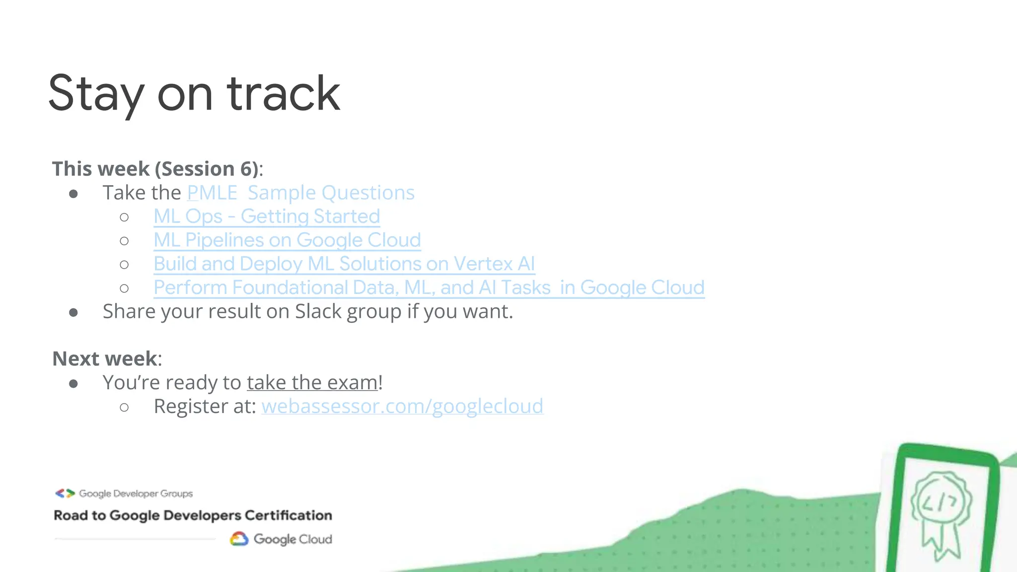 This week (Session 6):
● Take the PMLE Sample Questions
○ ML Ops - Getting Started
○ ML Pipelines on Google Cloud
○ Build and Deploy ML Solutions on Vertex AI
○ Perform Foundational Data, ML, and AI Tasks in Google Cloud
● Share your result on Slack group if you want.
Next week:
● You’re ready to take the exam!
○ Register at: webassessor.com/googlecloud
Stay on track
 