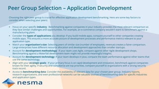 Peer Group Selection – Application Development
Choosing the right peer group is crucial for effective application development benchmarking. Here are some key factors to
consider when selecting your peers:
▪ Focus on your specific industry: Benchmarking against companies in your industry provides the most relevant comparison as
they face similar challenges and opportunities. For example, an e-commerce company wouldn't want to benchmark against a
manufacturing plant.
▪ Consider the types of applications you develop: If you build mobile apps, compare yourself to other companies creating
mobile apps. This ensures a more accurate picture of development processes and performance metrics relevant to your
application type.
▪ Match your organization's size: Selecting peers of similar size (number of employees, revenue) creates a fairer comparison.
Large enterprises have different resource allocation and development approaches than smaller startups.
▪ Account for development methodology: If your team uses Agile, compare against other Agile development shops.
Benchmarking against a Waterfall development team might not provide meaningful insights.
▪ Account for development technology: If your team develops in Java, compare the team performance against other teams that
use the same technology.
▪ Align with your strategic goals: If your primary focus is on rapid development and innovation, benchmark against companies
known for their agility. If security and compliance are top priorities, compare yourself to organizations with a strong security
track record.
▪ Access to benchmarking data: Consider the availability of relevant data for your chosen peer group. Industry reports,
research organizations, and even professional networks can be valuable sources of benchmarking data for specific industries
and application types.
 