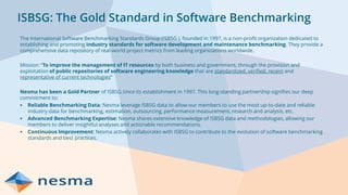 ISBSG: The Gold Standard in Software Benchmarking
The International Software Benchmarking Standards Group (ISBSG ), founded in 1997, is a non-profit organization dedicated to
establishing and promoting industry standards for software development and maintenance benchmarking. They provide a
comprehensive data repository of real-world project metrics from leading organizations worldwide.
Mission: “To improve the management of IT resources by both business and government, through the provision and
exploitation of public repositories of software engineering knowledge that are standardized, verified, recent and
representative of current technologies”
Nesma has been a Gold Partner of ISBSG since its establishment in 1997. This long-standing partnership signifies our deep
commitment to:
▪ Reliable Benchmarking Data: Nesma leverage ISBSG data to allow our members to use the most up-to-date and reliable
industry data for benchmarking, estimation, outsourcing, performance measurement, research and analysis, etc.
▪ Advanced Benchmarking Expertise: Nesma shares extensive knowledge of ISBSG data and methodologies, allowing our
members to deliver insightful analyses and actionable recommendations.
▪ Continuous Improvement: Nesma actively collaborates with ISBSG to contribute to the evolution of software benchmarking
standards and best practices.
 