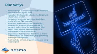 Take Aways
▪ Benchmarking is an important process to understand
your performance against peers.
▪ Application Development is often the most important
value creation function.
▪ The industry is not doing a good job: Hourly Rates
benchmarks and T&M contracts.
▪ Application Development output (functionality
delivered) can be measured using objective ISO
standards for Functional Size Measurement (FSM).
▪ Metrics based on these measurements can be
benchmarked to (ISBSG) industry data.
▪ Organizations that implement these types of metrics
and benchmarks are able to identify high-performing
and low-performing teams.
▪ This knowledge is the starting point to improve, using
an action plan!
 