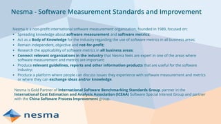 Nesma - Software Measurement Standards and Improvement
Nesma is a non-profit international software measurement organization, founded in 1989, focused on:
▪ Spreading knowledge about software measurement and software metrics;
▪ Act as a Body of Knowledge for the industry regarding the use of software metrics in all business areas;
▪ Remain independent, objective and not-for-profit;
▪ Research the applicability of software metrics in all business areas;
▪ Connect relevant organizations in the industry that Nesma feels are expert in one of the areas where
software measurement and metrics are important;
▪ Produce relevant guidelines, reports and other information products that are useful for the software
industry;
▪ Produce a platform where people can discuss issues they experience with software measurement and metrics
or where they can exchange ideas and/or knowledge.
Nesma is Gold Partner of International Software Benchmarking Standards Group, partner in the
International Cost Estimation and Analysis Association (ICEAA) Software Special Interest Group and partner
with the China Software Process Improvement group.
 