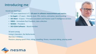 Introducing me
Harold van Heeringen
▪ >25 years experience in IT, >20 years in software measurement and metrics.
▪ Ex-Sogeti – 17 years – Metrics desk: FPA, metrics, estimation, benchmarking.
▪ IDC Metri – 8 years – Principal Consultant and Practice Lead IT Intelligence services.
▪ ISBSG – Immediate Past President, data collection.
▪ NESMA – President.
▪ SIG ICEAA Software – Board member.
50 years young.
Living in Veendam, the Netherlands.
Married, 3 children.
Passions: playing speed chess, skiing, travelling, fitness, mountain biking, playing padel.
 