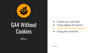 GA4 Without
Cookies
Why?
● Cookies are vulnerable
● Using tagging alternatives
● Collect data without consent
● Using short-lived IDs
 