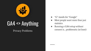 GA4 <> Anything
Privacy Problems
● “G” stands for “Google”
● Most people want more than just
statistics
● Running a GA4 setup without
consent is… problematic (at least)
 