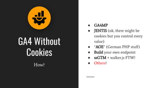 GA4 Without
Cookies
How?
● GA4MP
● JENTIS (ok, there might be
cookies but you control every
value)
● “AOE” (German PHP stuﬀ)
● Build your own endpoint
● ssGTM + walker.js FTW?
● Others?
 
