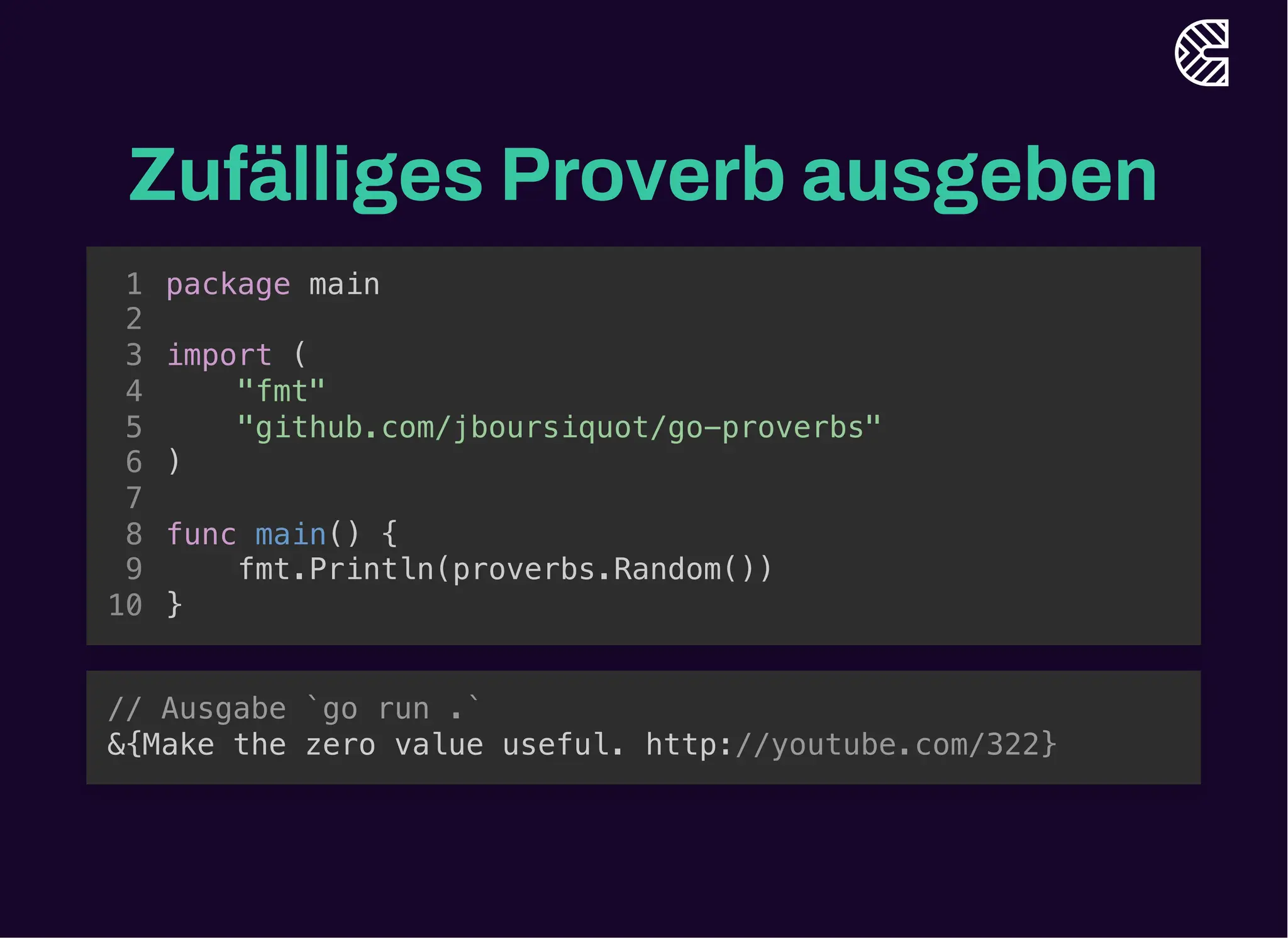 Zufälliges Proverb ausgeben
import (
"github.com/jboursiquot/go-proverbs"
)
package main
1
2
3
"fmt"
4
5
6
7
func main() {
8
fmt.Println(proverbs.Random())
9
}
10
import (
"github.com/jboursiquot/go-proverbs"
)
fmt.Println(proverbs.Random())
package main
1
2
3
"fmt"
4
5
6
7
func main() {
8
9
}
10
package main
import (
"fmt"
"github.com/jboursiquot/go-proverbs"
)
func main() {
fmt.Println(proverbs.Random())
}
1
2
3
4
5
6
7
8
9
10
// Ausgabe `go run .`
&{Make the zero value useful. http://youtube.com/322}
 