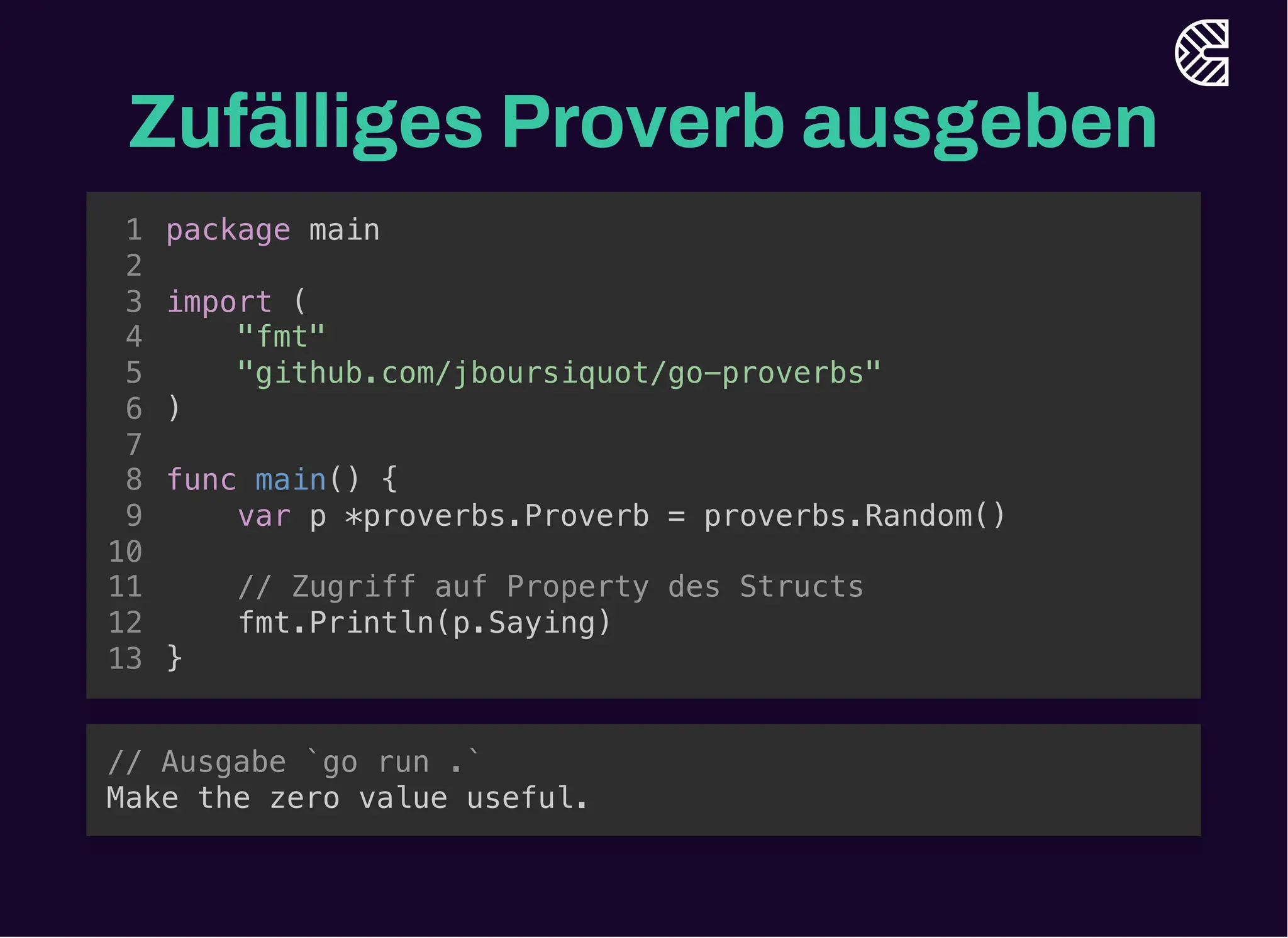 Zufälliges Proverb ausgeben
import (
"github.com/jboursiquot/go-proverbs"
)
package main
1
2
3
"fmt"
4
5
6
7
func main() {
8
var p *proverbs.Proverb = proverbs.Random()
9
10
// Zugriff auf Property des Structs
11
fmt.Println(p.Saying)
12
}
13
import (
"github.com/jboursiquot/go-proverbs"
)
var p *proverbs.Proverb = proverbs.Random()
package main
1
2
3
"fmt"
4
5
6
7
func main() {
8
9
10
// Zugriff auf Property des Structs
11
fmt.Println(p.Saying)
12
}
13
// Zugriff auf Property des Structs
fmt.Println(p.Saying)
package main
1
2
import (
3
"fmt"
4
"github.com/jboursiquot/go-proverbs"
5
)
6
7
func main() {
8
var p *proverbs.Proverb = proverbs.Random()
9
10
11
12
}
13
package main
import (
"fmt"
"github.com/jboursiquot/go-proverbs"
)
func main() {
var p *proverbs.Proverb = proverbs.Random()
// Zugriff auf Property des Structs
fmt.Println(p.Saying)
}
1
2
3
4
5
6
7
8
9
10
11
12
13
// Ausgabe `go run .`
Make the zero value useful.
 