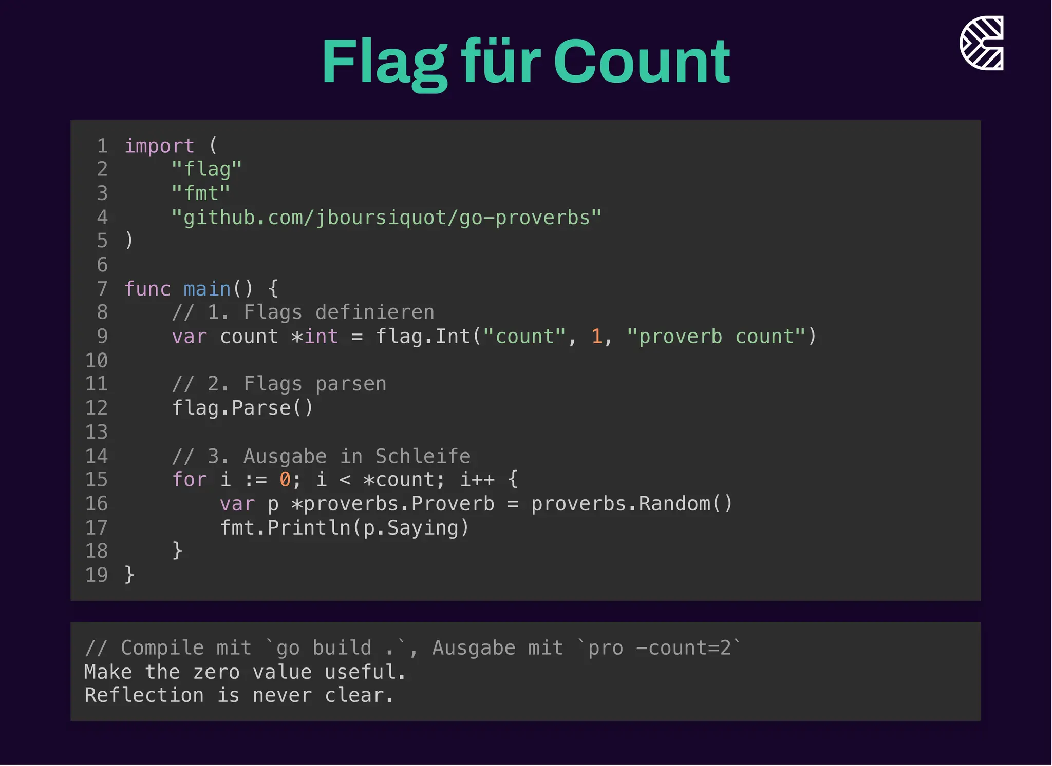 Flag fürCount
"flag"
// 1. Flags definieren
var count *int = flag.Int("count", 1, "proverb count")
import (
1
2
"fmt"
3
"github.com/jboursiquot/go-proverbs"
4
)
5
6
func main() {
7
8
9
10
// 2. Flags parsen
11
flag.Parse()
12
13
// 3. Ausgabe in Schleife
14
for i := 0; i < *count; i++ {
15
var p *proverbs.Proverb = proverbs.Random()
16
fmt.Println(p.Saying)
17
}
18
}
19
// 2. Flags parsen
flag.Parse()
import (
1
"flag"
2
"fmt"
3
"github.com/jboursiquot/go-proverbs"
4
)
5
6
func main() {
7
// 1. Flags definieren
8
var count *int = flag.Int("count", 1, "proverb count")
9
10
11
12
13
// 3. Ausgabe in Schleife
14
for i := 0; i < *count; i++ {
15
var p *proverbs.Proverb = proverbs.Random()
16
fmt.Println(p.Saying)
17
}
18
}
19
// 3. Ausgabe in Schleife
for i := 0; i < *count; i++ {
var p *proverbs.Proverb = proverbs.Random()
fmt.Println(p.Saying)
}
import (
1
"flag"
2
"fmt"
3
"github.com/jboursiquot/go-proverbs"
4
)
5
6
func main() {
7
// 1. Flags definieren
8
var count *int = flag.Int("count", 1, "proverb count")
9
10
// 2. Flags parsen
11
flag.Parse()
12
13
14
15
16
17
18
}
19
import (
"flag"
"fmt"
"github.com/jboursiquot/go-proverbs"
)
func main() {
// 1. Flags definieren
var count *int = flag.Int("count", 1, "proverb count")
// 2. Flags parsen
flag.Parse()
// 3. Ausgabe in Schleife
for i := 0; i < *count; i++ {
var p *proverbs.Proverb = proverbs.Random()
fmt.Println(p.Saying)
}
}
1
2
3
4
5
6
7
8
9
10
11
12
13
14
15
16
17
18
19
// Compile mit `go build .`, Ausgabe mit `pro -count=2`
Make the zero value useful.
Reflection is never clear.
 