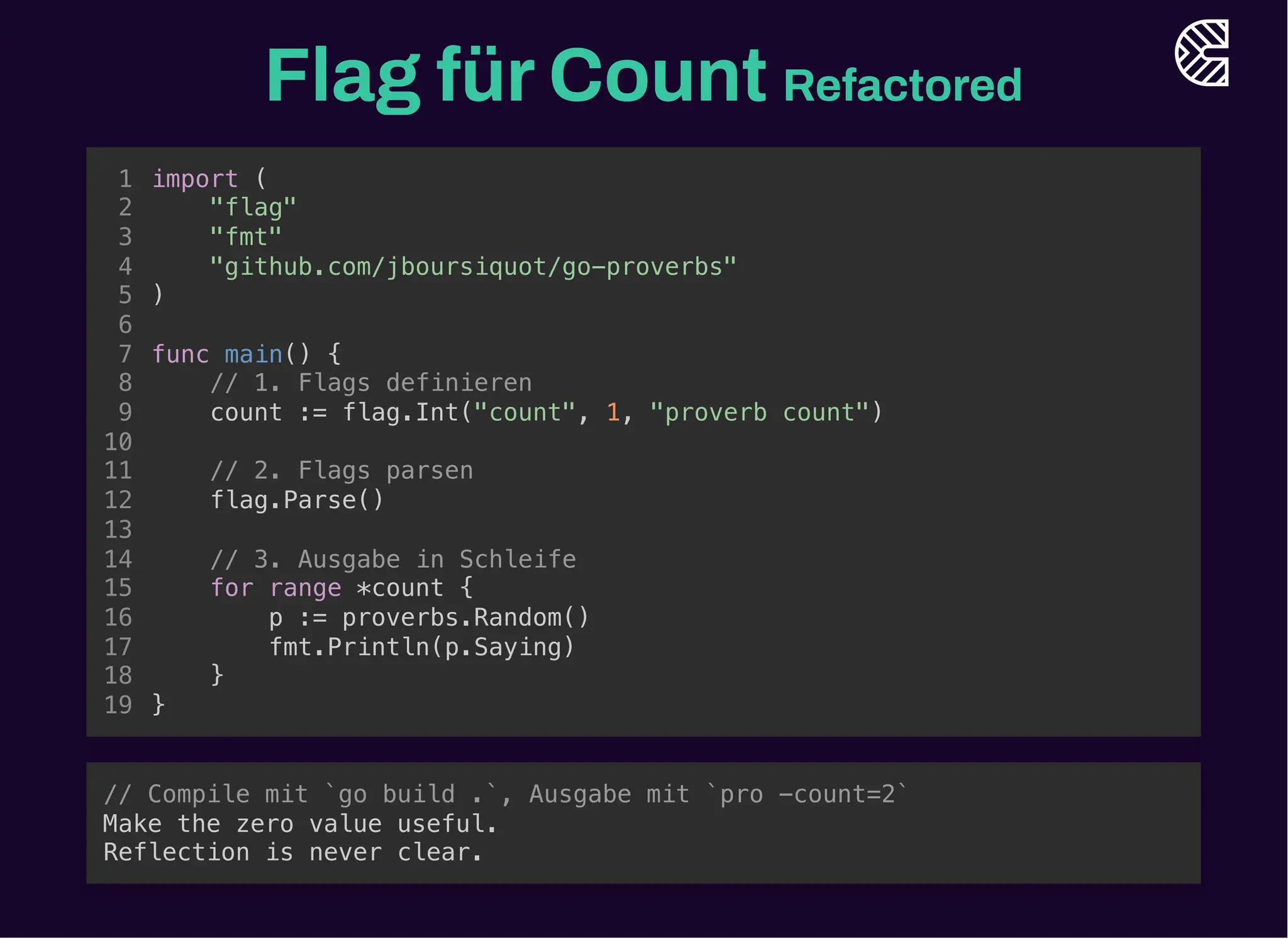Flag fürCount Refactored
count := flag.Int("count", 1, "proverb count")
p := proverbs.Random()
import (
1
"flag"
2
"fmt"
3
"github.com/jboursiquot/go-proverbs"
4
)
5
6
func main() {
7
// 1. Flags definieren
8
9
10
// 2. Flags parsen
11
flag.Parse()
12
13
// 3. Ausgabe in Schleife
14
for range *count {
15
16
fmt.Println(p.Saying)
17
}
18
}
19
for range *count {
}
import (
1
"flag"
2
"fmt"
3
"github.com/jboursiquot/go-proverbs"
4
)
5
6
func main() {
7
// 1. Flags definieren
8
count := flag.Int("count", 1, "proverb count")
9
10
// 2. Flags parsen
11
flag.Parse()
12
13
// 3. Ausgabe in Schleife
14
15
p := proverbs.Random()
16
fmt.Println(p.Saying)
17
18
}
19
import (
"flag"
"fmt"
"github.com/jboursiquot/go-proverbs"
)
func main() {
// 1. Flags definieren
count := flag.Int("count", 1, "proverb count")
// 2. Flags parsen
flag.Parse()
// 3. Ausgabe in Schleife
for range *count {
p := proverbs.Random()
fmt.Println(p.Saying)
}
}
1
2
3
4
5
6
7
8
9
10
11
12
13
14
15
16
17
18
19
// Compile mit `go build .`, Ausgabe mit `pro -count=2`
Make the zero value useful.
Reflection is never clear.
 