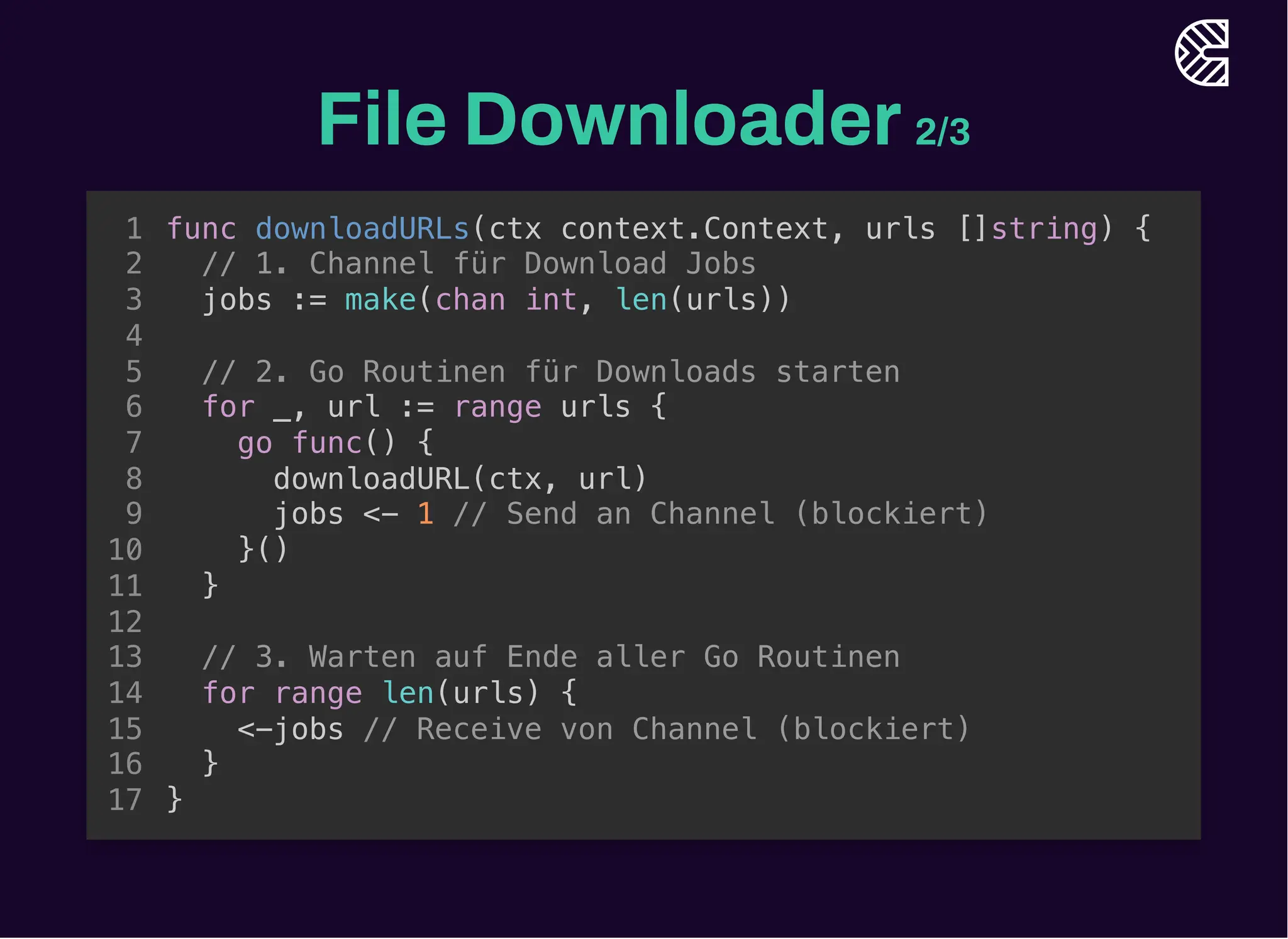 File Downloader2/3
// 1. Channel für Download Jobs
jobs := make(chan int, len(urls))
func downloadURLs(ctx context.Context, urls []string) {
1
2
3
4
// 2. Go Routinen für Downloads starten
5
for _, url := range urls {
6
go func() {
7
downloadURL(ctx, url)
8
jobs <- 1 // Send an Channel (blockiert)
9
}()
10
}
11
12
// 3. Warten auf Ende aller Go Routinen
13
for range len(urls) {
14
<-jobs // Receive von Channel (blockiert)
15
}
16
}
17
// 2. Go Routinen für Downloads starten
for _, url := range urls {
go func() {
downloadURL(ctx, url)
jobs <- 1 // Send an Channel (blockiert)
}()
}
func downloadURLs(ctx context.Context, urls []string) {
1
// 1. Channel für Download Jobs
2
jobs := make(chan int, len(urls))
3
4
5
6
7
8
9
10
11
12
// 3. Warten auf Ende aller Go Routinen
13
for range len(urls) {
14
<-jobs // Receive von Channel (blockiert)
15
}
16
}
17
// 3. Warten auf Ende aller Go Routinen
for range len(urls) {
<-jobs // Receive von Channel (blockiert)
}
func downloadURLs(ctx context.Context, urls []string) {
1
// 1. Channel für Download Jobs
2
jobs := make(chan int, len(urls))
3
4
// 2. Go Routinen für Downloads starten
5
for _, url := range urls {
6
go func() {
7
downloadURL(ctx, url)
8
jobs <- 1 // Send an Channel (blockiert)
9
}()
10
}
11
12
13
14
15
16
}
17
func downloadURLs(ctx context.Context, urls []string) {
// 1. Channel für Download Jobs
jobs := make(chan int, len(urls))
// 2. Go Routinen für Downloads starten
for _, url := range urls {
go func() {
downloadURL(ctx, url)
jobs <- 1 // Send an Channel (blockiert)
}()
}
// 3. Warten auf Ende aller Go Routinen
for range len(urls) {
<-jobs // Receive von Channel (blockiert)
}
}
1
2
3
4
5
6
7
8
9
10
11
12
13
14
15
16
17
 