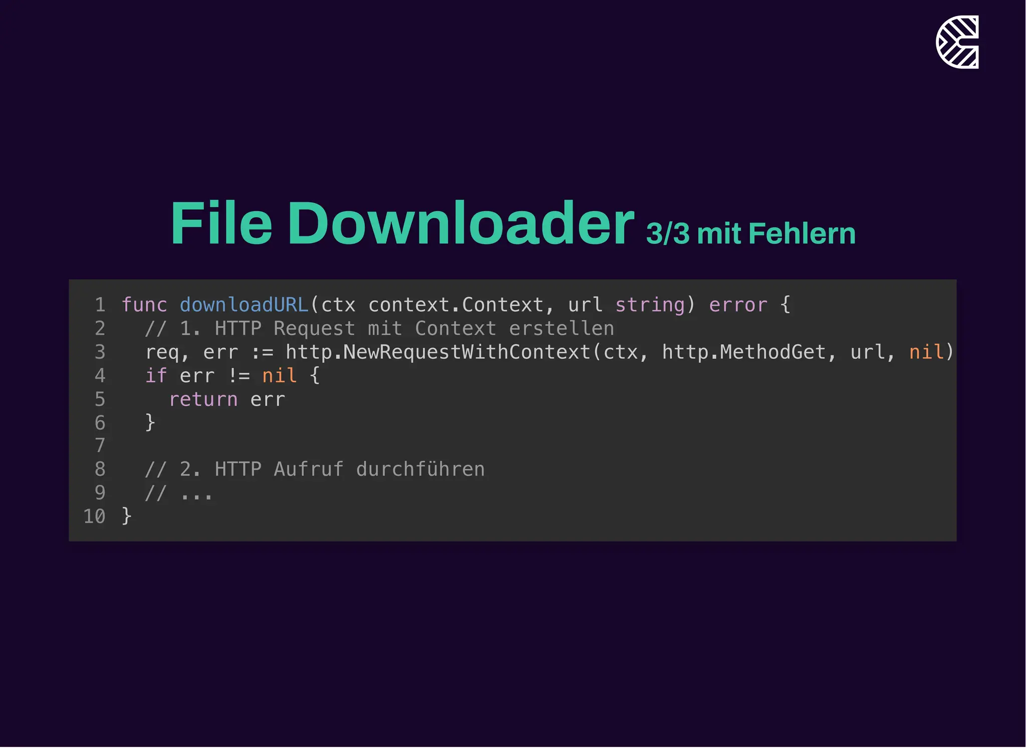 File Downloader3/3 mit Fehlern
func downloadURL(ctx context.Context, url string) error {
}
1
// 1. HTTP Request mit Context erstellen
2
req, err := http.NewRequestWithContext(ctx, http.MethodGet, url, nil)
3
if err != nil {
4
return err
5
}
6
7
// 2. HTTP Aufruf durchführen
8
// ...
9
10
// 1. HTTP Request mit Context erstellen
req, err := http.NewRequestWithContext(ctx, http.MethodGet, url, nil)
if err != nil {
return err
}
func downloadURL(ctx context.Context, url string) error {
1
2
3
4
5
6
7
// 2. HTTP Aufruf durchführen
8
// ...
9
}
10
func downloadURL(ctx context.Context, url string) error {
// 1. HTTP Request mit Context erstellen
req, err := http.NewRequestWithContext(ctx, http.MethodGet, url, nil)
if err != nil {
return err
}
// 2. HTTP Aufruf durchführen
// ...
}
1
2
3
4
5
6
7
8
9
10
 