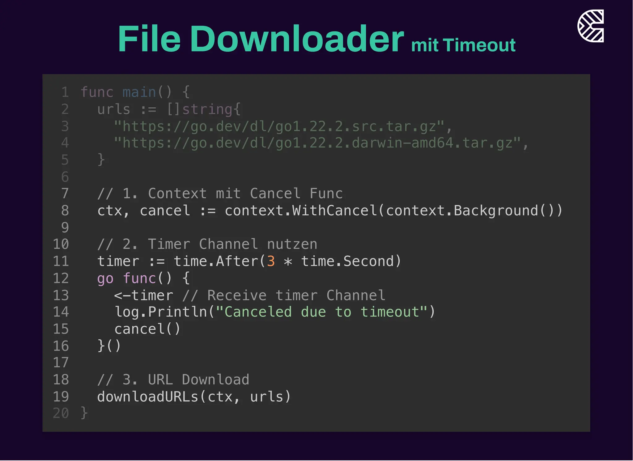 File Downloadermit Timeout
// 1. Context mit Cancel Func
ctx, cancel := context.WithCancel(context.Background())
// 3. URL Download
downloadURLs(ctx, urls)
func main() {
1
urls := []string{
2
"https://go.dev/dl/go1.22.2.src.tar.gz",
3
"https://go.dev/dl/go1.22.2.darwin-amd64.tar.gz",
4
}
5
6
7
8
9
// 2. Timer Channel nutzen
10
timer := time.After(3 * time.Second)
11
go func() {
12
<-timer // Receive timer Channel
13
log.Println("Canceled due to timeout")
14
cancel()
15
}()
16
17
18
19
}
20
// 2. Timer Channel nutzen
timer := time.After(3 * time.Second)
go func() {
<-timer // Receive timer Channel
log.Println("Canceled due to timeout")
cancel()
}()
func main() {
1
urls := []string{
2
"https://go.dev/dl/go1.22.2.src.tar.gz",
3
"https://go.dev/dl/go1.22.2.darwin-amd64.tar.gz",
4
}
5
6
// 1. Context mit Cancel Func
7
ctx, cancel := context.WithCancel(context.Background())
8
9
10
11
12
13
14
15
16
17
// 3. URL Download
18
downloadURLs(ctx, urls)
19
}
20
// 1. Context mit Cancel Func
ctx, cancel := context.WithCancel(context.Background())
// 2. Timer Channel nutzen
timer := time.After(3 * time.Second)
go func() {
<-timer // Receive timer Channel
log.Println("Canceled due to timeout")
cancel()
}()
// 3. URL Download
downloadURLs(ctx, urls)
func main() {
1
urls := []string{
2
"https://go.dev/dl/go1.22.2.src.tar.gz",
3
"https://go.dev/dl/go1.22.2.darwin-amd64.tar.gz",
4
}
5
6
7
8
9
10
11
12
13
14
15
16
17
18
19
}
20
 