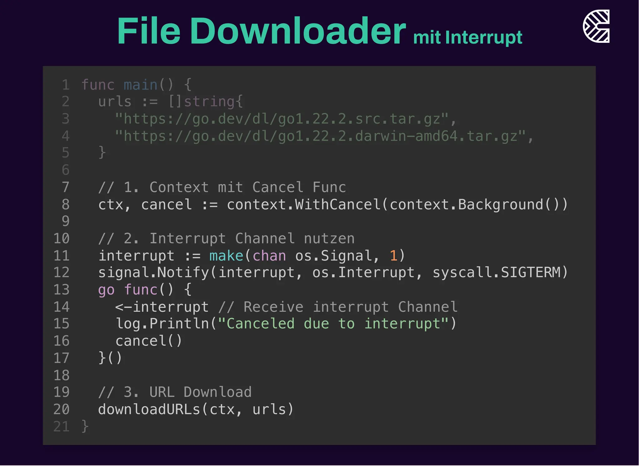 File Downloadermit Interrupt
// 1. Context mit Cancel Func
ctx, cancel := context.WithCancel(context.Background())
// 3. URL Download
downloadURLs(ctx, urls)
func main() {
1
urls := []string{
2
"https://go.dev/dl/go1.22.2.src.tar.gz",
3
"https://go.dev/dl/go1.22.2.darwin-amd64.tar.gz",
4
}
5
6
7
8
9
// 2. Interrupt Channel nutzen
10
interrupt := make(chan os.Signal, 1)
11
signal.Notify(interrupt, os.Interrupt, syscall.SIGTERM)
12
go func() {
13
<-interrupt // Receive interrupt Channel
14
log.Println("Canceled due to interrupt")
15
cancel()
16
}()
17
18
19
20
}
21
// 2. Interrupt Channel nutzen
interrupt := make(chan os.Signal, 1)
signal.Notify(interrupt, os.Interrupt, syscall.SIGTERM)
go func() {
<-interrupt // Receive interrupt Channel
log.Println("Canceled due to interrupt")
cancel()
}()
func main() {
1
urls := []string{
2
"https://go.dev/dl/go1.22.2.src.tar.gz",
3
"https://go.dev/dl/go1.22.2.darwin-amd64.tar.gz",
4
}
5
6
// 1. Context mit Cancel Func
7
ctx, cancel := context.WithCancel(context.Background())
8
9
10
11
12
13
14
15
16
17
18
// 3. URL Download
19
downloadURLs(ctx, urls)
20
}
21
// 1. Context mit Cancel Func
ctx, cancel := context.WithCancel(context.Background())
// 2. Interrupt Channel nutzen
interrupt := make(chan os.Signal, 1)
signal.Notify(interrupt, os.Interrupt, syscall.SIGTERM)
go func() {
<-interrupt // Receive interrupt Channel
log.Println("Canceled due to interrupt")
cancel()
}()
// 3. URL Download
downloadURLs(ctx, urls)
func main() {
1
urls := []string{
2
"https://go.dev/dl/go1.22.2.src.tar.gz",
3
"https://go.dev/dl/go1.22.2.darwin-amd64.tar.gz",
4
}
5
6
7
8
9
10
11
12
13
14
15
16
17
18
19
20
}
21
 