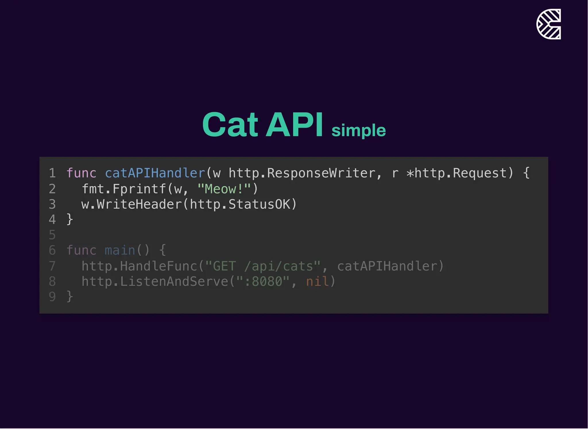 Cat API simple
func main() {
http.HandleFunc("GET /api/cats", catAPIHandler)
http.ListenAndServe(":8080", nil)
}
func catAPIHandler(w http.ResponseWriter, r *http.Request) {
1
fmt.Fprintf(w, "Meow!")
2
w.WriteHeader(http.StatusOK)
3
}
4
5
6
7
8
9
func catAPIHandler(w http.ResponseWriter, r *http.Request) {
fmt.Fprintf(w, "Meow!")
w.WriteHeader(http.StatusOK)
}
1
2
3
4
5
func main() {
6
http.HandleFunc("GET /api/cats", catAPIHandler)
7
http.ListenAndServe(":8080", nil)
8
}
9
 