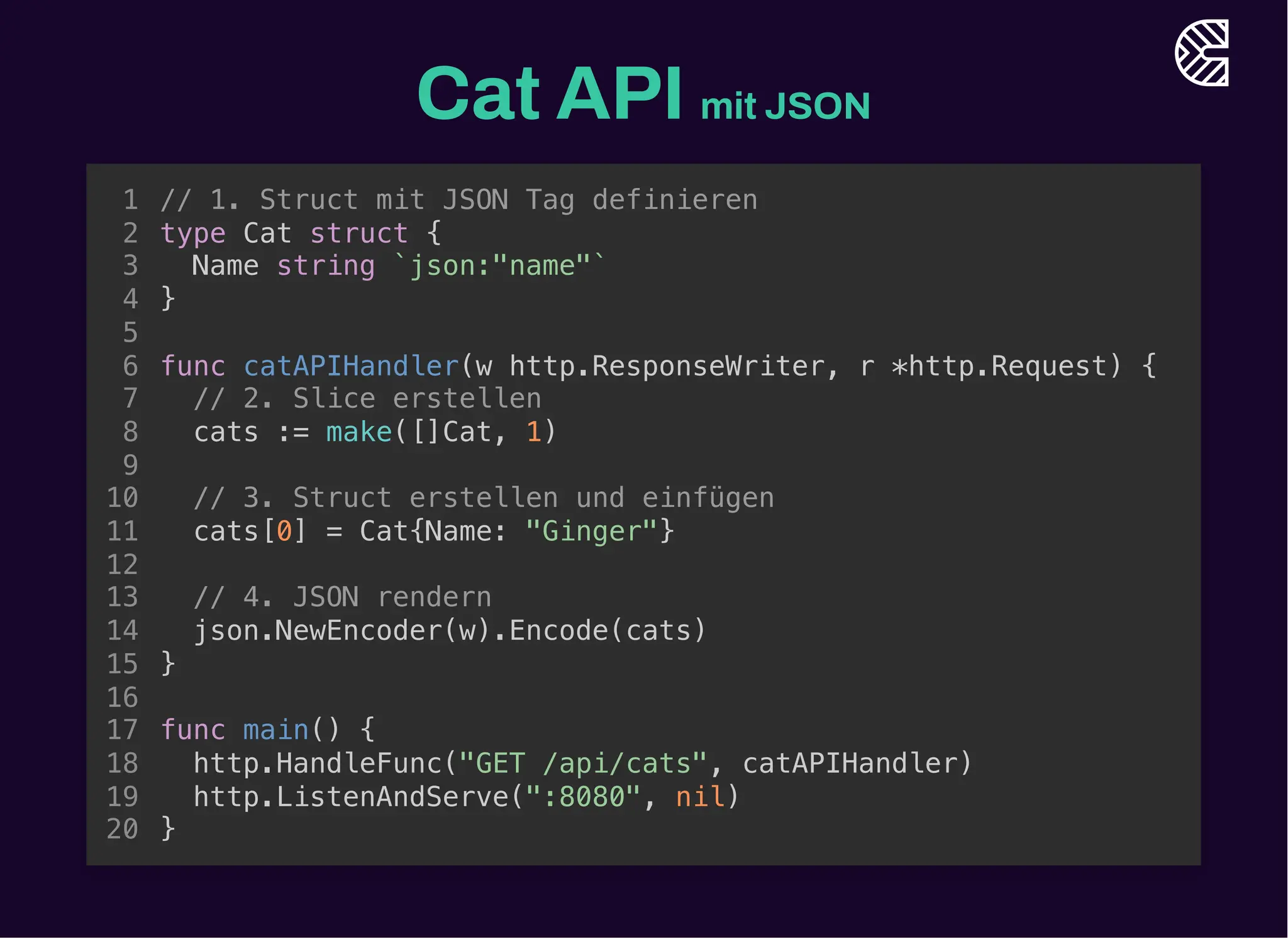 Cat API mit JSON
// 1. Struct mit JSON Tag definieren
type Cat struct {
Name string `json:"name"`
}
1
2
3
4
5
func catAPIHandler(w http.ResponseWriter, r *http.Request) {
6
// 2. Slice erstellen
7
cats := make([]Cat, 1)
8
9
// 3. Struct erstellen und einfügen
10
cats[0] = Cat{Name: "Ginger"}
11
12
// 4. JSON rendern
13
json.NewEncoder(w).Encode(cats)
14
}
15
16
func main() {
17
http.HandleFunc("GET /api/cats", catAPIHandler)
18
http.ListenAndServe(":8080", nil)
19
}
20
func catAPIHandler(w http.ResponseWriter, r *http.Request) {
}
// 1. Struct mit JSON Tag definieren
1
type Cat struct {
2
Name string `json:"name"`
3
}
4
5
6
// 2. Slice erstellen
7
cats := make([]Cat, 1)
8
9
// 3. Struct erstellen und einfügen
10
cats[0] = Cat{Name: "Ginger"}
11
12
// 4. JSON rendern
13
json.NewEncoder(w).Encode(cats)
14
15
16
func main() {
17
http.HandleFunc("GET /api/cats", catAPIHandler)
18
http.ListenAndServe(":8080", nil)
19
}
20
func catAPIHandler(w http.ResponseWriter, r *http.Request) {
// 2. Slice erstellen
cats := make([]Cat, 1)
}
// 1. Struct mit JSON Tag definieren
1
type Cat struct {
2
Name string `json:"name"`
3
}
4
5
6
7
8
9
// 3. Struct erstellen und einfügen
10
cats[0] = Cat{Name: "Ginger"}
11
12
// 4. JSON rendern
13
json.NewEncoder(w).Encode(cats)
14
15
16
func main() {
17
http.HandleFunc("GET /api/cats", catAPIHandler)
18
http.ListenAndServe(":8080", nil)
19
}
20
func catAPIHandler(w http.ResponseWriter, r *http.Request) {
// 3. Struct erstellen und einfügen
cats[0] = Cat{Name: "Ginger"}
}
// 1. Struct mit JSON Tag definieren
1
type Cat struct {
2
Name string `json:"name"`
3
}
4
5
6
// 2. Slice erstellen
7
cats := make([]Cat, 1)
8
9
10
11
12
// 4. JSON rendern
13
json.NewEncoder(w).Encode(cats)
14
15
16
func main() {
17
http.HandleFunc("GET /api/cats", catAPIHandler)
18
http.ListenAndServe(":8080", nil)
19
}
20
func catAPIHandler(w http.ResponseWriter, r *http.Request) {
// 4. JSON rendern
json.NewEncoder(w).Encode(cats)
}
// 1. Struct mit JSON Tag definieren
1
type Cat struct {
2
Name string `json:"name"`
3
}
4
5
6
// 2. Slice erstellen
7
cats := make([]Cat, 1)
8
9
// 3. Struct erstellen und einfügen
10
cats[0] = Cat{Name: "Ginger"}
11
12
13
14
15
16
func main() {
17
http.HandleFunc("GET /api/cats", catAPIHandler)
18
http.ListenAndServe(":8080", nil)
19
}
20
// 1. Struct mit JSON Tag definieren
type Cat struct {
Name string `json:"name"`
}
func catAPIHandler(w http.ResponseWriter, r *http.Request) {
// 2. Slice erstellen
cats := make([]Cat, 1)
// 3. Struct erstellen und einfügen
cats[0] = Cat{Name: "Ginger"}
// 4. JSON rendern
json.NewEncoder(w).Encode(cats)
}
func main() {
http.HandleFunc("GET /api/cats", catAPIHandler)
http.ListenAndServe(":8080", nil)
}
1
2
3
4
5
6
7
8
9
10
11
12
13
14
15
16
17
18
19
20
 