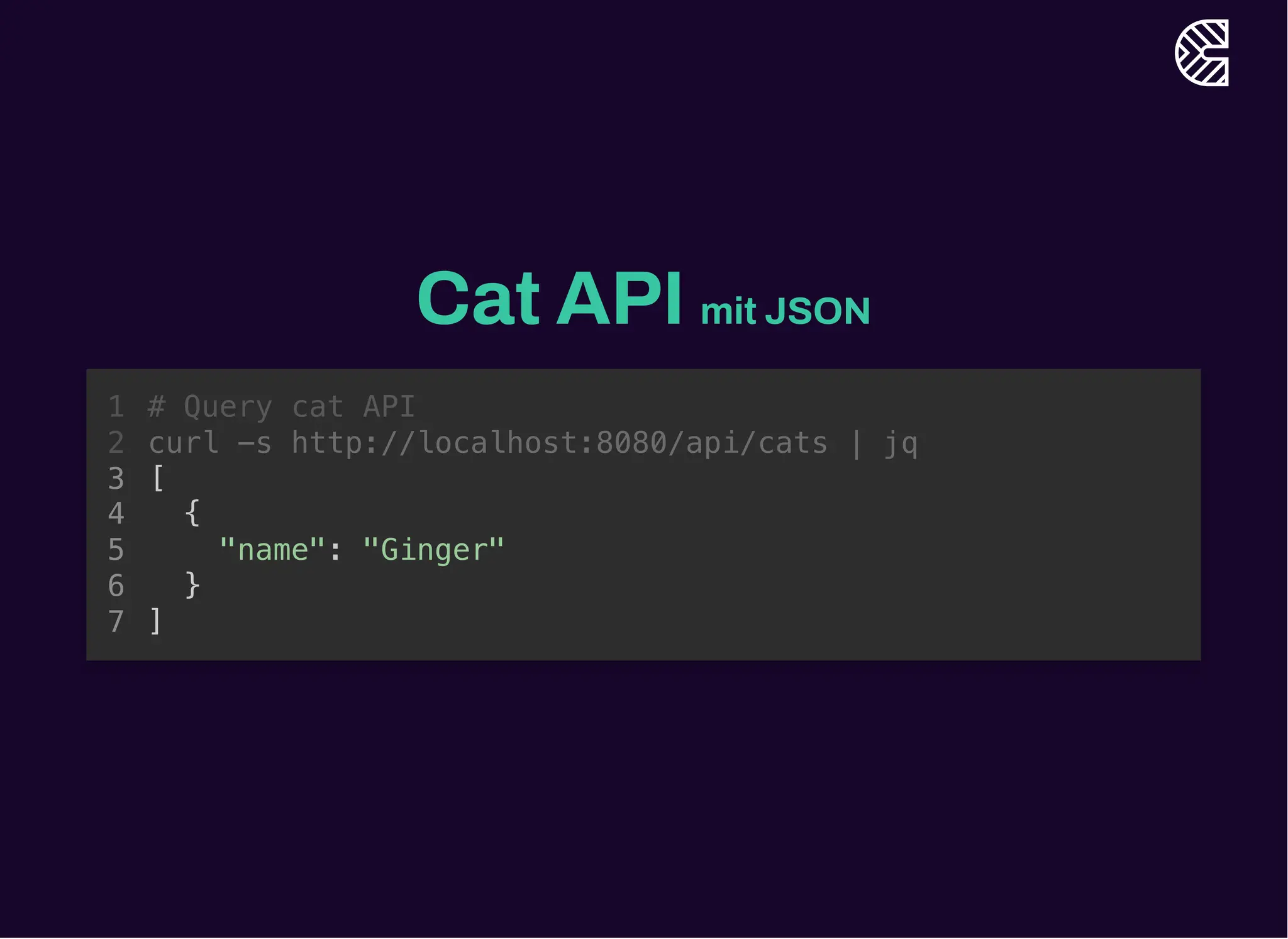 Cat API mit JSON
# Query cat API
curl -s http://localhost:8080/api/cats | jq
1
2
[
3
{
4
"name": "Ginger"
5
}
6
]
7
[
{
"name": "Ginger"
}
]
# Query cat API
1
curl -s http://localhost:8080/api/cats | jq
2
3
4
5
6
7
 
