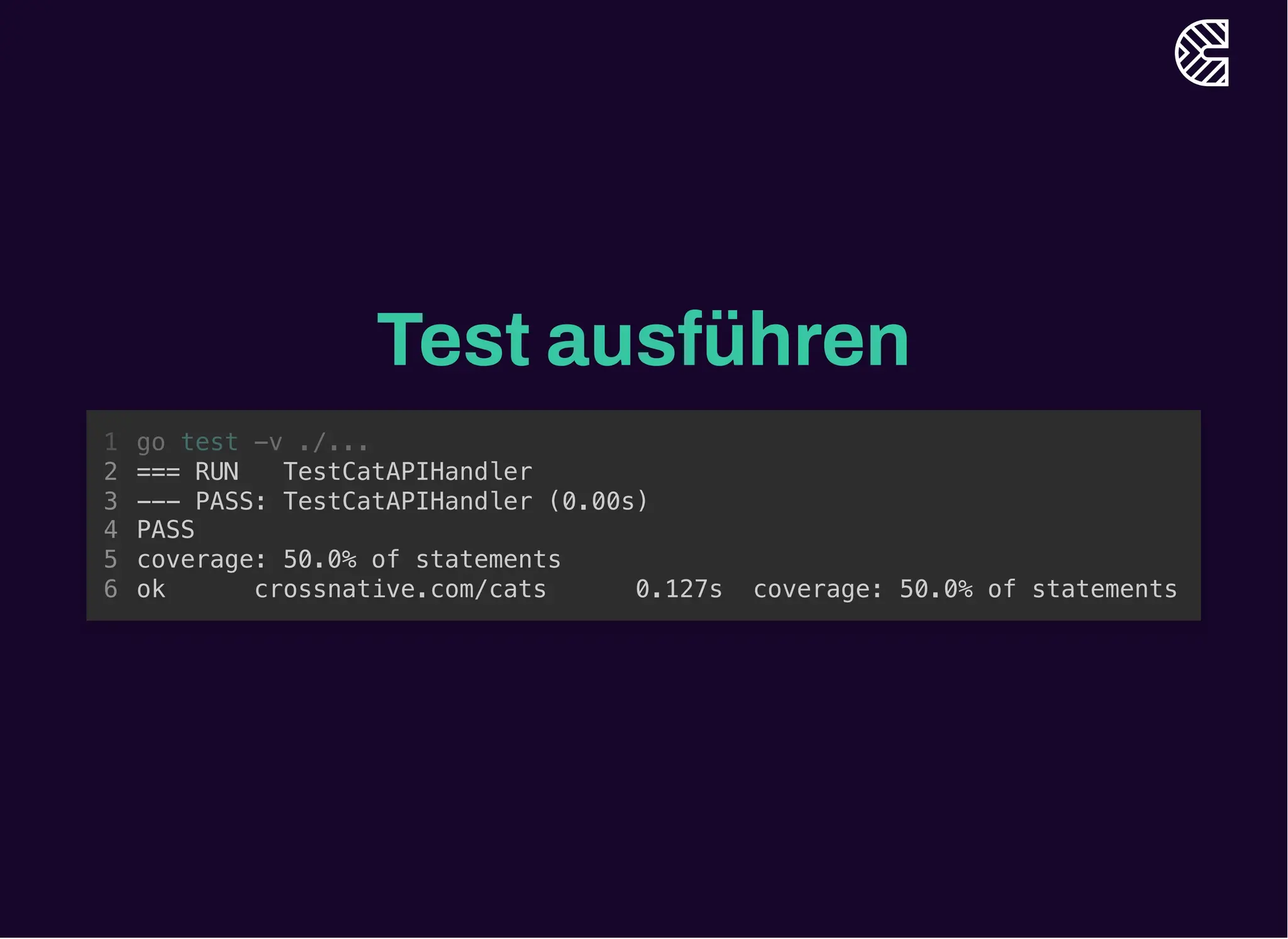 Test ausführen
go test -v ./...
1
=== RUN TestCatAPIHandler
2
--- PASS: TestCatAPIHandler (0.00s)
3
PASS
4
coverage: 50.0% of statements
5
ok crossnative.com/cats 0.127s coverage: 50.0% of statements
6
=== RUN TestCatAPIHandler
--- PASS: TestCatAPIHandler (0.00s)
PASS
coverage: 50.0% of statements
ok crossnative.com/cats 0.127s coverage: 50.0% of statements
go test -v ./...
1
2
3
4
5
6
 