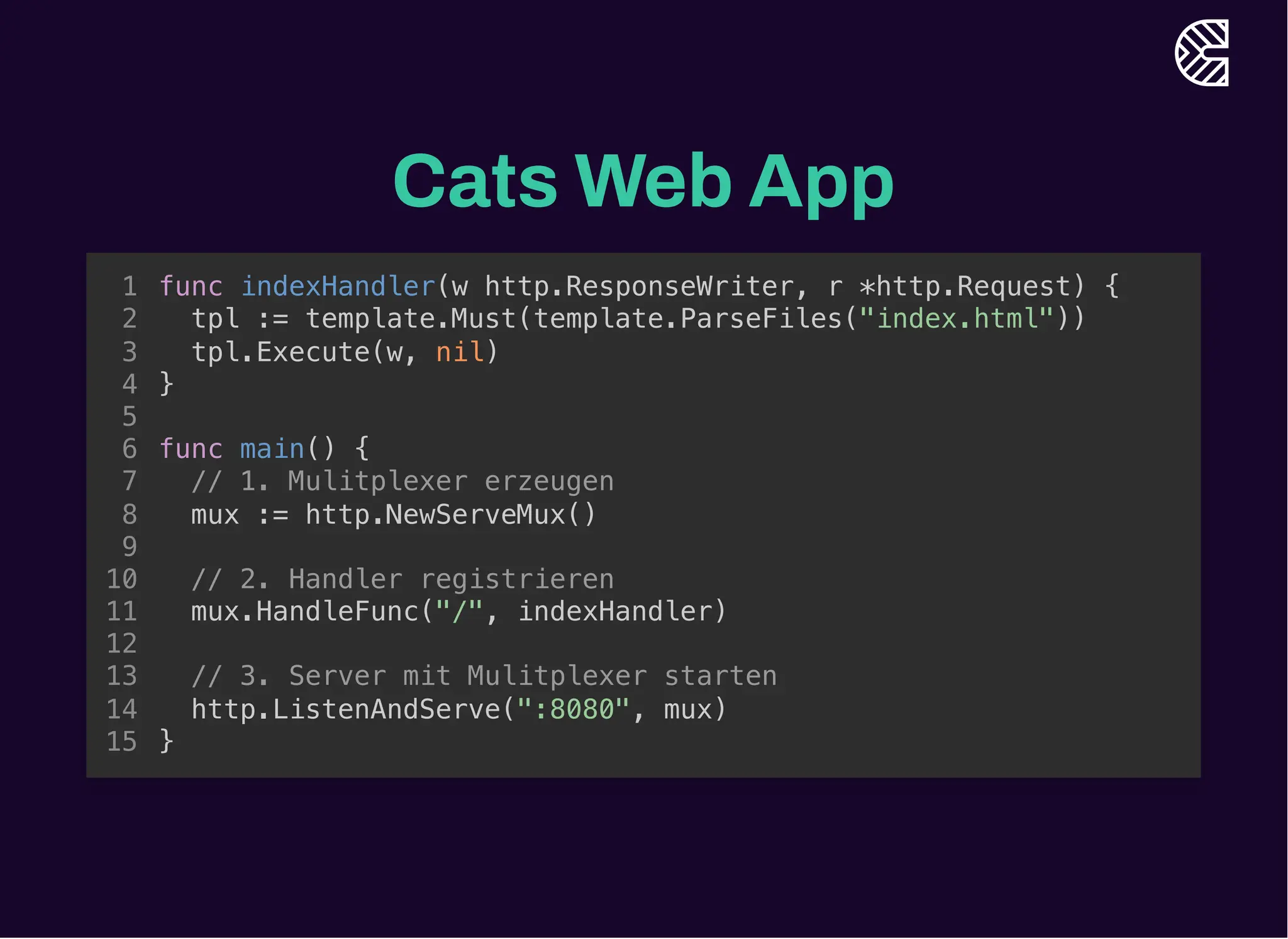 Cats Web App
// 1. Mulitplexer erzeugen
mux := http.NewServeMux()
func indexHandler(w http.ResponseWriter, r *http.Request) {
1
tpl := template.Must(template.ParseFiles("index.html"))
2
tpl.Execute(w, nil)
3
}
4
5
func main() {
6
7
8
9
// 2. Handler registrieren
10
mux.HandleFunc("/", indexHandler)
11
12
// 3. Server mit Mulitplexer starten
13
http.ListenAndServe(":8080", mux)
14
}
15
// 2. Handler registrieren
mux.HandleFunc("/", indexHandler)
func indexHandler(w http.ResponseWriter, r *http.Request) {
1
tpl := template.Must(template.ParseFiles("index.html"))
2
tpl.Execute(w, nil)
3
}
4
5
func main() {
6
// 1. Mulitplexer erzeugen
7
mux := http.NewServeMux()
8
9
10
11
12
// 3. Server mit Mulitplexer starten
13
http.ListenAndServe(":8080", mux)
14
}
15
// 3. Server mit Mulitplexer starten
http.ListenAndServe(":8080", mux)
func indexHandler(w http.ResponseWriter, r *http.Request) {
1
tpl := template.Must(template.ParseFiles("index.html"))
2
tpl.Execute(w, nil)
3
}
4
5
func main() {
6
// 1. Mulitplexer erzeugen
7
mux := http.NewServeMux()
8
9
// 2. Handler registrieren
10
mux.HandleFunc("/", indexHandler)
11
12
13
14
}
15
func indexHandler(w http.ResponseWriter, r *http.Request) {
tpl := template.Must(template.ParseFiles("index.html"))
tpl.Execute(w, nil)
}
func main() {
// 1. Mulitplexer erzeugen
mux := http.NewServeMux()
// 2. Handler registrieren
mux.HandleFunc("/", indexHandler)
// 3. Server mit Mulitplexer starten
http.ListenAndServe(":8080", mux)
}
1
2
3
4
5
6
7
8
9
10
11
12
13
14
15
 