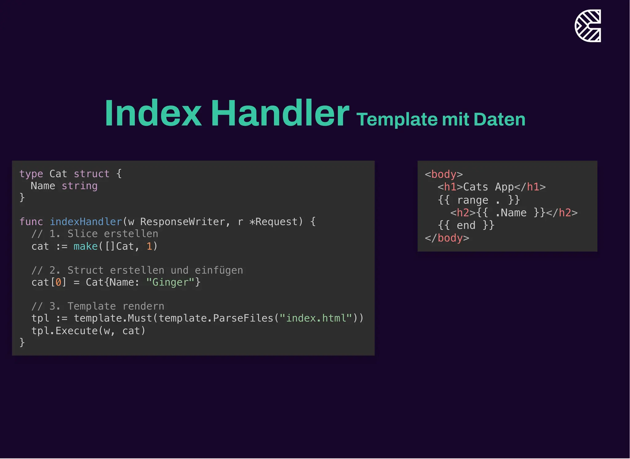 Index HandlerTemplate mit Daten
type Cat struct {
Name string
}
func indexHandler(w ResponseWriter, r *Request) {
// 1. Slice erstellen
cat := make([]Cat, 1)
// 2. Struct erstellen und einfügen
cat[0] = Cat{Name: "Ginger"}
// 3. Template rendern
tpl := template.Must(template.ParseFiles("index.html"))
tpl.Execute(w, cat)
}
<body>
<h1>Cats App</h1>
{{ range . }}
<h2>{{ .Name }}</h2>
{{ end }}
</body>
 