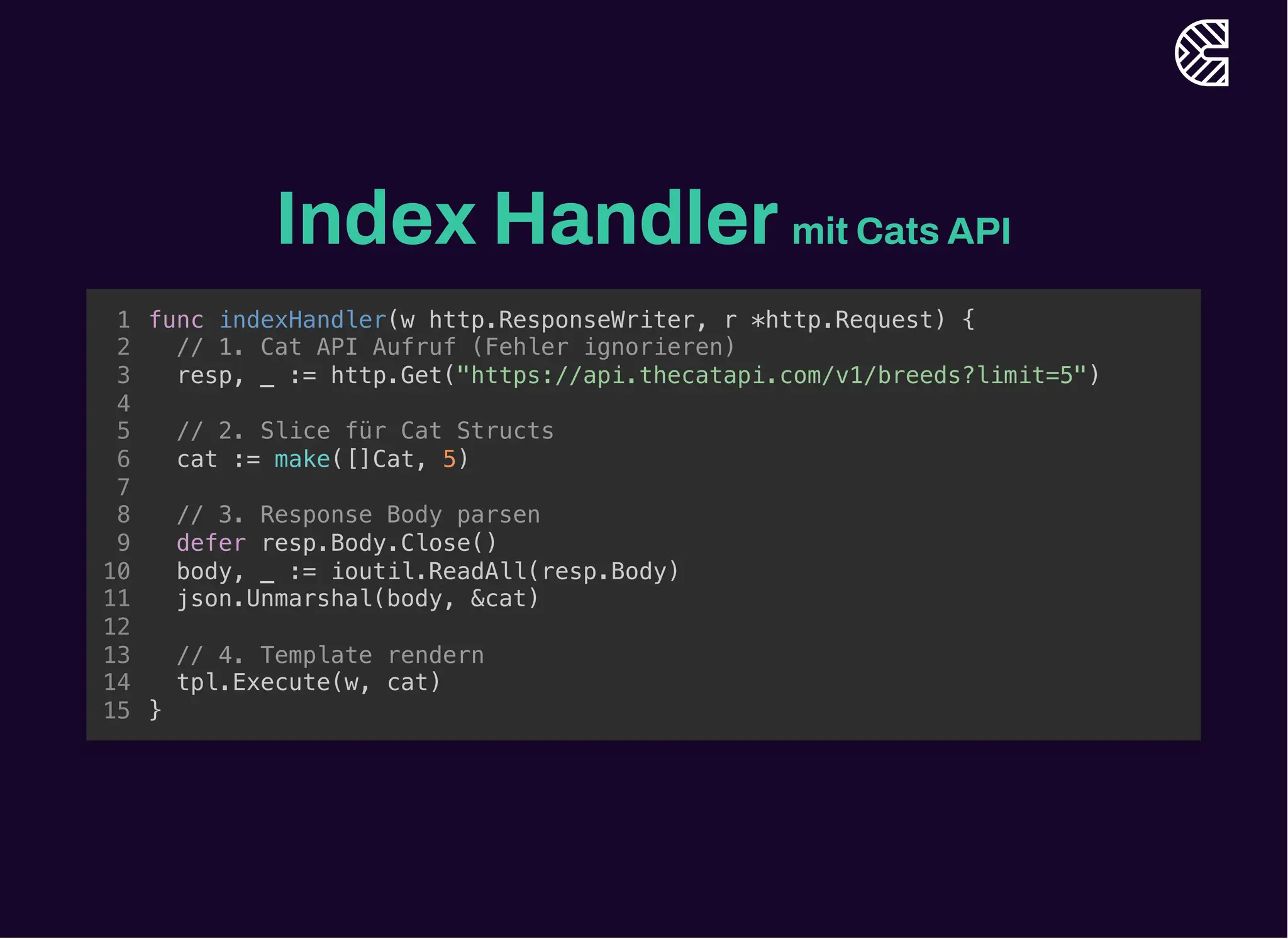 Index Handlermit Cats API
// 1. Cat API Aufruf (Fehler ignorieren)
resp, _ := http.Get("https://api.thecatapi.com/v1/breeds?limit=5")
func indexHandler(w http.ResponseWriter, r *http.Request) {
1
2
3
4
// 2. Slice für Cat Structs
5
cat := make([]Cat, 5)
6
7
// 3. Response Body parsen
8
defer resp.Body.Close()
9
body, _ := ioutil.ReadAll(resp.Body)
10
json.Unmarshal(body, &cat)
11
12
// 4. Template rendern
13
tpl.Execute(w, cat)
14
}
15
// 2. Slice für Cat Structs
cat := make([]Cat, 5)
func indexHandler(w http.ResponseWriter, r *http.Request) {
1
// 1. Cat API Aufruf (Fehler ignorieren)
2
resp, _ := http.Get("https://api.thecatapi.com/v1/breeds?limit=5")
3
4
5
6
7
// 3. Response Body parsen
8
defer resp.Body.Close()
9
body, _ := ioutil.ReadAll(resp.Body)
10
json.Unmarshal(body, &cat)
11
12
// 4. Template rendern
13
tpl.Execute(w, cat)
14
}
15
// 3. Response Body parsen
defer resp.Body.Close()
body, _ := ioutil.ReadAll(resp.Body)
json.Unmarshal(body, &cat)
func indexHandler(w http.ResponseWriter, r *http.Request) {
1
// 1. Cat API Aufruf (Fehler ignorieren)
2
resp, _ := http.Get("https://api.thecatapi.com/v1/breeds?limit=5")
3
4
// 2. Slice für Cat Structs
5
cat := make([]Cat, 5)
6
7
8
9
10
11
12
// 4. Template rendern
13
tpl.Execute(w, cat)
14
}
15
// 4. Template rendern
tpl.Execute(w, cat)
func indexHandler(w http.ResponseWriter, r *http.Request) {
1
// 1. Cat API Aufruf (Fehler ignorieren)
2
resp, _ := http.Get("https://api.thecatapi.com/v1/breeds?limit=5")
3
4
// 2. Slice für Cat Structs
5
cat := make([]Cat, 5)
6
7
// 3. Response Body parsen
8
defer resp.Body.Close()
9
body, _ := ioutil.ReadAll(resp.Body)
10
json.Unmarshal(body, &cat)
11
12
13
14
}
15
func indexHandler(w http.ResponseWriter, r *http.Request) {
// 1. Cat API Aufruf (Fehler ignorieren)
resp, _ := http.Get("https://api.thecatapi.com/v1/breeds?limit=5")
// 2. Slice für Cat Structs
cat := make([]Cat, 5)
// 3. Response Body parsen
defer resp.Body.Close()
body, _ := ioutil.ReadAll(resp.Body)
json.Unmarshal(body, &cat)
// 4. Template rendern
tpl.Execute(w, cat)
}
1
2
3
4
5
6
7
8
9
10
11
12
13
14
15
 