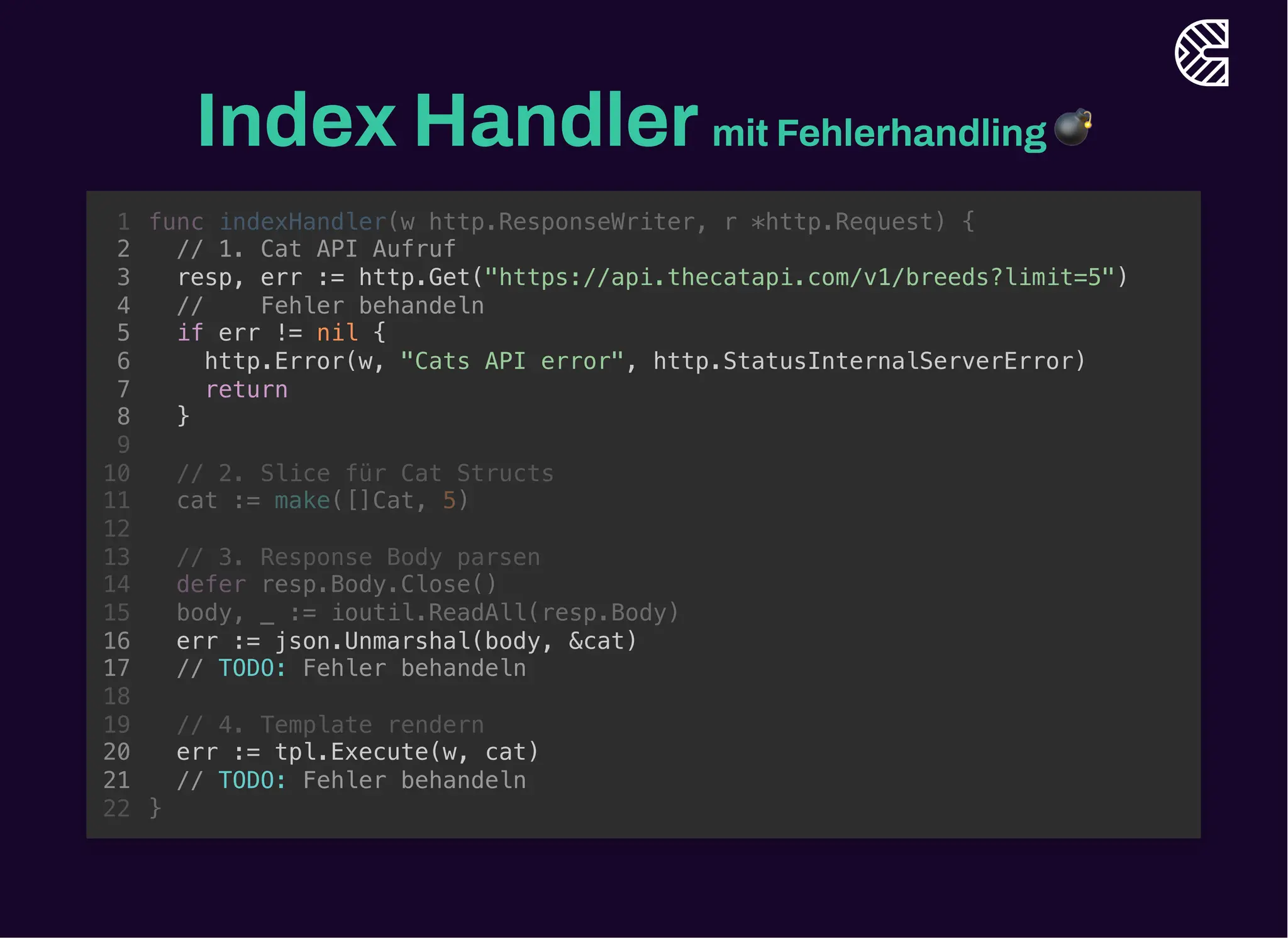 Index Handlermit Fehlerhandling 💣
// 1. Cat API Aufruf
resp, err := http.Get("https://api.thecatapi.com/v1/breeds?limit=5")
func indexHandler(w http.ResponseWriter, r *http.Request) {
1
2
3
// Fehler behandeln
4
if err != nil {
5
http.Error(w, "Cats API error", http.StatusInternalServerError)
6
return
7
}
8
9
// 2. Slice für Cat Structs
10
cat := make([]Cat, 5)
11
12
// 3. Response Body parsen
13
defer resp.Body.Close()
14
body, _ := ioutil.ReadAll(resp.Body)
15
err := json.Unmarshal(body, &cat)
16
// TODO: Fehler behandeln
17
18
// 4. Template rendern
19
err := tpl.Execute(w, cat)
20
// TODO: Fehler behandeln
21
}
22
// Fehler behandeln
if err != nil {
http.Error(w, "Cats API error", http.StatusInternalServerError)
return
}
func indexHandler(w http.ResponseWriter, r *http.Request) {
1
// 1. Cat API Aufruf
2
resp, err := http.Get("https://api.thecatapi.com/v1/breeds?limit=5")
3
4
5
6
7
8
9
// 2. Slice für Cat Structs
10
cat := make([]Cat, 5)
11
12
// 3. Response Body parsen
13
defer resp.Body.Close()
14
body, _ := ioutil.ReadAll(resp.Body)
15
err := json.Unmarshal(body, &cat)
16
// TODO: Fehler behandeln
17
18
// 4. Template rendern
19
err := tpl.Execute(w, cat)
20
// TODO: Fehler behandeln
21
}
22
// 1. Cat API Aufruf
resp, err := http.Get("https://api.thecatapi.com/v1/breeds?limit=5")
// Fehler behandeln
if err != nil {
http.Error(w, "Cats API error", http.StatusInternalServerError)
return
}
err := json.Unmarshal(body, &cat)
// TODO: Fehler behandeln
err := tpl.Execute(w, cat)
// TODO: Fehler behandeln
func indexHandler(w http.ResponseWriter, r *http.Request) {
1
2
3
4
5
6
7
8
9
// 2. Slice für Cat Structs
10
cat := make([]Cat, 5)
11
12
// 3. Response Body parsen
13
defer resp.Body.Close()
14
body, _ := ioutil.ReadAll(resp.Body)
15
16
17
18
// 4. Template rendern
19
20
21
}
22
 