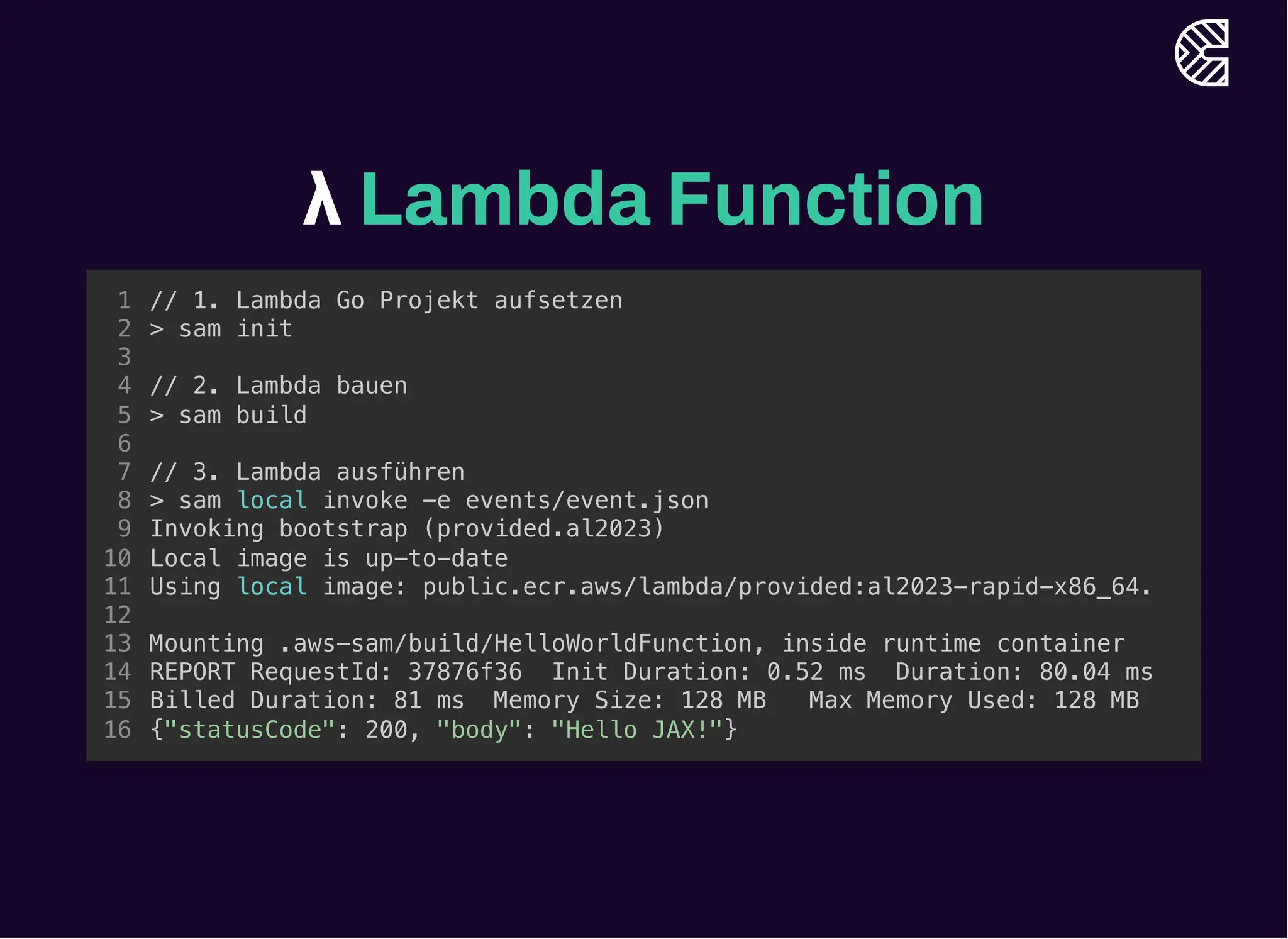 λ Lambda Function
// 1. Lambda Go Projekt aufsetzen
> sam init
1
2
3
// 2. Lambda bauen
4
> sam build
5
6
// 3. Lambda ausführen
7
> sam local invoke -e events/event.json
8
Invoking bootstrap (provided.al2023)
9
Local image is up-to-date
10
Using local image: public.ecr.aws/lambda/provided:al2023-rapid-x86_64.
11
12
Mounting .aws-sam/build/HelloWorldFunction, inside runtime container
13
REPORT RequestId: 37876f36 Init Duration: 0.52 ms Duration: 80.04 ms
14
Billed Duration: 81 ms Memory Size: 128 MB Max Memory Used: 128 MB
15
{"statusCode": 200, "body": "Hello JAX!"}
16
// 2. Lambda bauen
> sam build
// 1. Lambda Go Projekt aufsetzen
1
> sam init
2
3
4
5
6
// 3. Lambda ausführen
7
> sam local invoke -e events/event.json
8
Invoking bootstrap (provided.al2023)
9
Local image is up-to-date
10
Using local image: public.ecr.aws/lambda/provided:al2023-rapid-x86_64.
11
12
Mounting .aws-sam/build/HelloWorldFunction, inside runtime container
13
REPORT RequestId: 37876f36 Init Duration: 0.52 ms Duration: 80.04 ms
14
Billed Duration: 81 ms Memory Size: 128 MB Max Memory Used: 128 MB
15
{"statusCode": 200, "body": "Hello JAX!"}
16
// 3. Lambda ausführen
> sam local invoke -e events/event.json
Invoking bootstrap (provided.al2023)
Local image is up-to-date
Using local image: public.ecr.aws/lambda/provided:al2023-rapid-x86_64.
Mounting .aws-sam/build/HelloWorldFunction, inside runtime container
REPORT RequestId: 37876f36 Init Duration: 0.52 ms Duration: 80.04 ms
Billed Duration: 81 ms Memory Size: 128 MB Max Memory Used: 128 MB
{"statusCode": 200, "body": "Hello JAX!"}
// 1. Lambda Go Projekt aufsetzen
1
> sam init
2
3
// 2. Lambda bauen
4
> sam build
5
6
7
8
9
10
11
12
13
14
15
16
// 1. Lambda Go Projekt aufsetzen
> sam init
// 2. Lambda bauen
> sam build
// 3. Lambda ausführen
> sam local invoke -e events/event.json
Invoking bootstrap (provided.al2023)
Local image is up-to-date
Using local image: public.ecr.aws/lambda/provided:al2023-rapid-x86_64.
Mounting .aws-sam/build/HelloWorldFunction, inside runtime container
REPORT RequestId: 37876f36 Init Duration: 0.52 ms Duration: 80.04 ms
Billed Duration: 81 ms Memory Size: 128 MB Max Memory Used: 128 MB
{"statusCode": 200, "body": "Hello JAX!"}
1
2
3
4
5
6
7
8
9
10
11
12
13
14
15
16
 