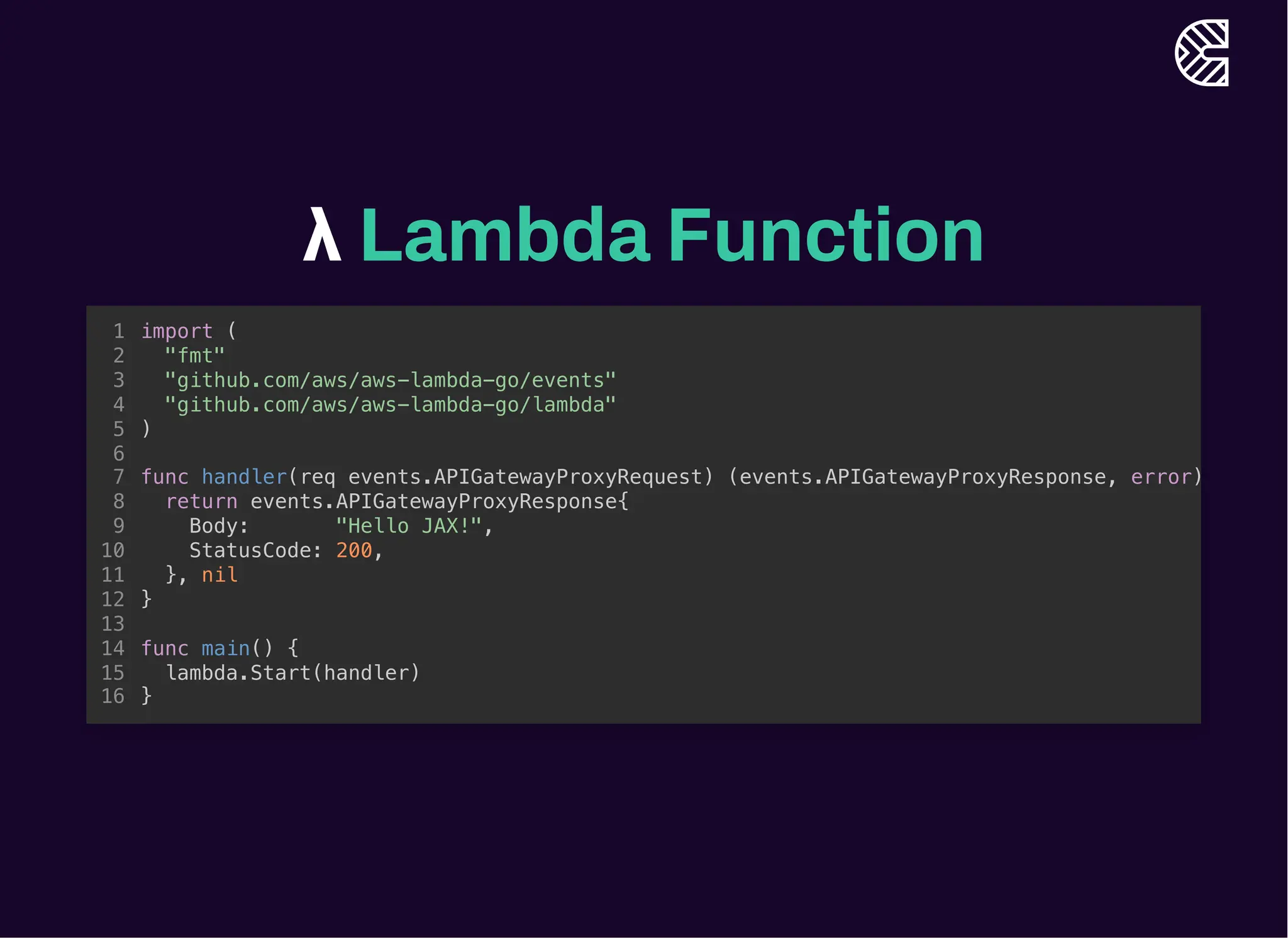 λ Lambda Function
func main() {
lambda.Start(handler)
}
import (
1
"fmt"
2
"github.com/aws/aws-lambda-go/events"
3
"github.com/aws/aws-lambda-go/lambda"
4
)
5
6
func handler(req events.APIGatewayProxyRequest) (events.APIGatewayProxyResponse, error)
7
return events.APIGatewayProxyResponse{
8
Body: "Hello JAX!",
9
StatusCode: 200,
10
}, nil
11
}
12
13
14
15
16
func handler(req events.APIGatewayProxyRequest) (events.APIGatewayProxyResponse, error)
return events.APIGatewayProxyResponse{
Body: "Hello JAX!",
StatusCode: 200,
}, nil
}
import (
1
"fmt"
2
"github.com/aws/aws-lambda-go/events"
3
"github.com/aws/aws-lambda-go/lambda"
4
)
5
6
7
8
9
10
11
12
13
func main() {
14
lambda.Start(handler)
15
}
16
import (
"fmt"
"github.com/aws/aws-lambda-go/events"
"github.com/aws/aws-lambda-go/lambda"
)
func handler(req events.APIGatewayProxyRequest) (events.APIGatewayProxyResponse, error)
return events.APIGatewayProxyResponse{
Body: "Hello JAX!",
StatusCode: 200,
}, nil
}
func main() {
lambda.Start(handler)
}
1
2
3
4
5
6
7
8
9
10
11
12
13
14
15
16
 