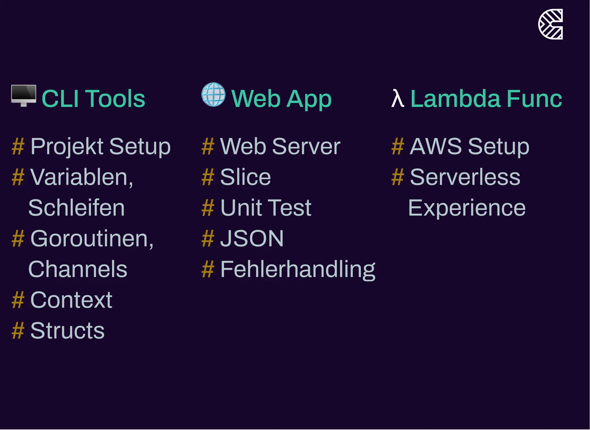 🖥️CLI Tools
Projekt Setup
Variablen,
Schleifen
Goroutinen,
Channels
Context
Structs
#
#
#
#
#
🌐Web App
Web Server
Slice
Unit Test
JSON
Fehlerhandling
#
#
#
#
#
λ Lambda Func
AWS Setup
Serverless
Experience
#
#
 