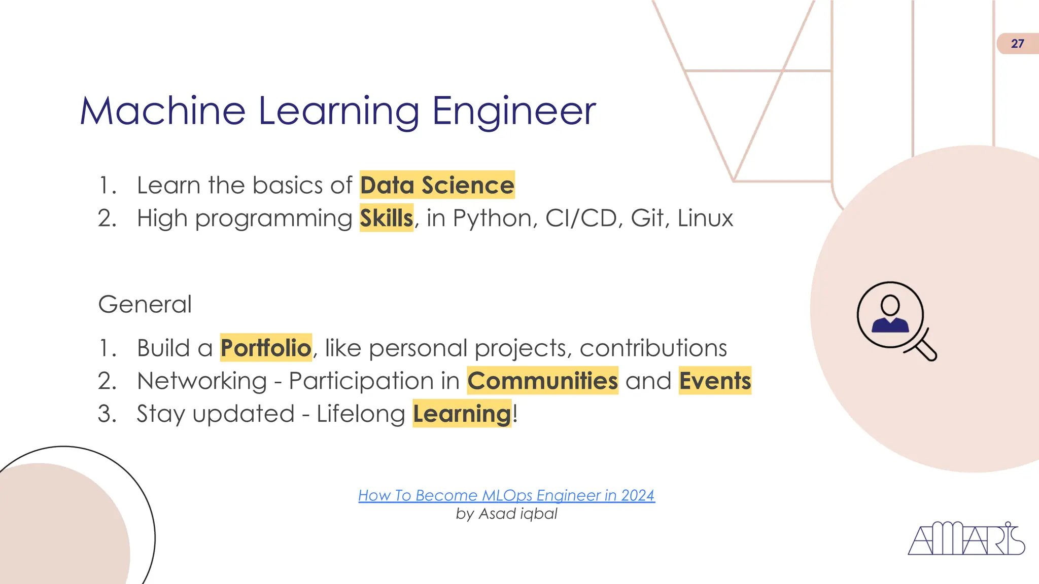 27
1. Learn the basics of Data Science
2. High programming Skills, in Python, CI/CD, Git, Linux
Machine Learning Engineer
General
1. Build a Portfolio, like personal projects, contributions
2. Networking - Participation in Communities and Events
3. Stay updated - Lifelong Learning!
How To Become MLOps Engineer in 2024
by Asad iqbal
 